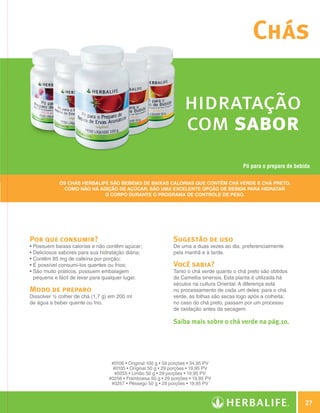 Chás

                                                                                   hidratação
                                                                                   com sabor
                                                                                                           Pó para o preparo de bebida

                            Os Chás Herbalife são bebidas de baixas calorias que contêm chá verde e chá preto.
                              Como não há adição de açúcar, são uma excelente opção de bebida para hidratar
                                            o corpo durante o programa de controle de peso.




                Por que consumir?                                             Sugestão de uso
                • Possuem baixas calorias e não contêm açúcar;                De uma a duas vezes ao dia, preferencialmente
                • Deliciosos sabores para sua hidratação diária;              pela manhã e à tarde.
                • Contêm 85 mg de cafeína por porção;
                • É possível consumi-los quentes ou frios;                    Você sabia?
                •  ão muito práticos, possuem embalagem
                  S                                                           Tanto o chá verde quanto o chá preto são obtidos
                  pequena e fácil de levar para qualquer lugar.               da Camellia sinensis. Esta planta é utilizada há
                                                                              séculos na cultura Oriental. A diferença está
                Modo de preparo                                               no processamento de cada um deles: para o chá
                Dissolver ½ colher de chá (1,7 g) em 200 ml                   verde, as folhas são secas logo após a colheita;
                de água e beber quente ou frio.                               no caso do chá preto, passam por um processo
                                                                              de oxidação antes da secagem.

                                                                              Saiba mais sobre o chá verde na pág.10.




                                                  #0106 • Original 100 g • 59 porções • 34,95 PV
                                                   #0105 • Original 50 g • 29 porções • 19,95 PV
                                                    #0255 • Limão 50 g • 29 porções • 19,95 PV
                                                 #0256 • Framboesa 50 g • 29 porções • 19,95 PV
                                                  #0257 • Pêssego 50 g • 29 porções • 19,95 PV



                                                                                                                                         27

Guia - NI.indd 27                                                                                                                30/03/12 2:58 PM
 