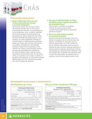 Chás
                      Perguntas frequentes
                      1.  ual a diferença entre um chá
                         Q                                                2. Por que é indicado beber os Chás
                                                                             
                         verde tradicional de infusão                        Herbalife antes e depois da prática
                         e os Chás Herbalife?                                de atividade física?
                        Os chás de infusão são, em geral, folhas            Para compor e recompor os estoques
                        de Camellia sinensis sem ou com pouco               hídricos do corpo, já que durante
                        processamento industrial. A concentração de         a prática da atividade física normalmente
                        suas substâncias, como a cafeína, depende           perdemos líquidos.
                        da forma de preparo de cada porção e da           3.  omo os chás podem auxiliar
                                                                             C
                        quantidade de cafeína disponível nas folhas.         no controle de peso?
                        Os Chás Herbalife são padronizados, o que           Quando resolvemos perder peso, temos de
                        significa que cada ingrediente utilizado em         adotar um programa de controle de peso com
                        sua fabricação é cuidadosamente analisado           calorias controladas. É necessário que as
                        desde sua origem até o produto final quanto         calorias gastas sejam em maior número do
                        à qualidade, procedência e quantidades              que as calorias consumidas, pois só assim a
                        utilizadas. Desta forma, preparados como            redução de peso ocorrerá. Quando reduzimos o
                        descrito nos rótulos, proporcionarão sempre         total de calorias ingeridas, geralmente sentimos
                        as mesmas quantidades de substâncias.               necessidade de compensar essa diferença. Uma
                        Os Chás Herbalife contêm diversos outros            boa solução são as bebidas não calóricas como
                        ingredientes selecionados além do chá verde,        os chás. Os chás podem ser bebidos frios ou
                        como, por exemplo, a erva mate, a cafeína e o       quentes e são uma boa opção durante o dia.
                        gengibre (aromatizante), que fornecem sabores
                        diferenciados com teor reduzido de calorias,
                        pois não há adição de açúcares.




                      Informação nutricional e ingredientes
                      Chá Original 50 g e 100 g                         Chá 50 g Limão, Framboesa e Pêssego
guia de produtos
nutrição interna
nutrição




    28

  Guia - NI.indd 28                                                                                                            30/03/12 2:58 PM
 