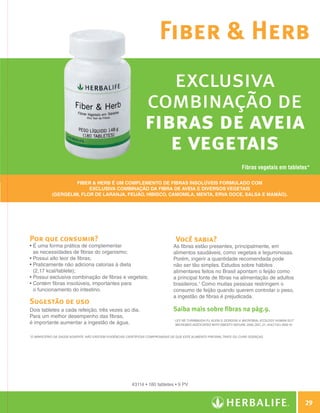 Fiber  Herb
                                                                                   exclusiva
                                                                                combinação de
                                                                                fibras de aveia
                                                                                   e vegetais
                                                                                                                                              Fibras vegetais em tabletes*

                                     Fiber  Herb é um complemento de fibras insolúveis formulado com
                                          exclusiva combinação da fibra de aveia e diversos vegetais
                            (gergelim, flor de laranja, feijão, hibisco, camomila, menta, erva doce, salsa e mamão).




                Por que consumir?                                                                   Você sabia?
                •  uma forma prática de complementar
                  É                                                                             As fibras estão presentes, principalmente, em
                  as necessidades de fibras do organismo;                                       alimentos saudáveis, como vegetais e leguminosas.
                •  ossui alto teor de fibras;
                  P                                                                             Porém, ingerir a quantidade recomendada pode
                •  raticamente não adiciona calorias à dieta
                  P                                                                             não ser tão simples. Estudos sobre hábitos
                  (2,17 kcal/tablete);                                                          alimentares feitos no Brasil apontam o feijão como
                • Possui exclusiva combinação de fibras e vegetais;                             a principal fonte de fibras na alimentação de adultos
                •  ontém fibras insolúveis, importantes para
                  C                                                                             brasileiros.1 Como muitas pessoas restringem o
                  o funcionamento do intestino.                                                 consumo de feijão quando querem controlar o peso,
                                                                                                a ingestão de fibras é prejudicada.
                Sugestão de uso
                Dois tabletes a cada refeição, três vezes ao dia.                               Saiba mais sobre fibras na pág.9.
                Para um melhor desempenho das fibras,
                                                                                                1
                                                                                                    Ley RE, Turnbaugh PJ, Klein S, Gordon JI. Microbial ecology: human gut
                é importante aumentar a ingestão de água.                                           microbes associated with obesity. Nature, 2006, Dec. 21; 444(7122):1009-10.


                *O Ministério da Saúde adverte: Não existem evidências científicas comprovadas de que este alimento previna, trate ou cure doenças.




                                                                         #3114 • 180 tabletes • 9 PV



                                                                                                                                                                                     29

Guia - NI.indd 29                                                                                                                                                            30/03/12 2:58 PM
 