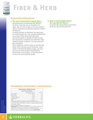 Fiber  Herb
                      Perguntas frequentes
                      1.  or que é importante ingerir água
                         P                                                 2.  ual a necessidade diária
                                                                              Q
                         ao aumentar o consumo de fibras?                     de ingestão de fibras?
                        As fibras insolúveis não se dissolvem em             A maioria dos especialistas recomenda
                        água, elas se unem à água e com ela arrastam         de 25 g a 35 g de fibras por dia.
                        alguns compostos do processo digestivo através
                        do intestino.
                        As fibras solúveis se dissolvem em água para
                        se transformarem em uma substância gelatinosa
                        ou viscosa. Estas fibras desempenham
                        importante papel na redução de determinado
                        tipo de gordura (colesterol) dos alimentos. Elas
                        também ajudam a regular o uso dos açúcares
                        pelo organismo.
                        Como podemos conferir, todas as funções das
                        fibras, tanto solúveis quanto insolúveis, estão
                        direta e intimamente ligadas à água, por isso,
                        para que as fibras possam desempenhar
                        plenamente suas funções, é importantíssimo
                        consumi-las com bastante líquido.




                      Informação nutricional e ingredientes
guia de produtos
nutrição interna
nutrição




    30

  Guia - NI.indd 30                                                                                                  30/03/12 2:59 PM
 