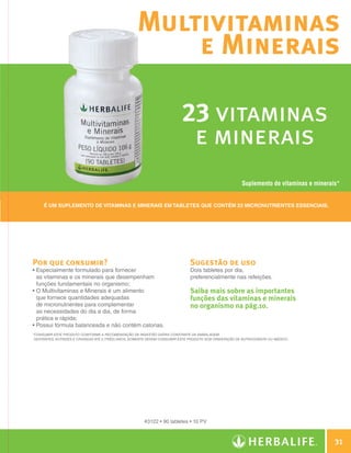 Multivitaminas
                                                                        e Minerais

                                                                                           23 vitaminas
                                                                                            e minerais
                                                                                                                         Suplemento de vitaminas e minerais*


                     É um suplemento de vitaminas e minerais em tabletes que contém 23 micronutrientes essenciais.




                Por que consumir?                                                              Sugestão de uso
                •  specialmente formulado para fornecer
                  E                                                                            Dois tabletes por dia,
                  as vitaminas e os minerais que desempenham                                   preferencialmente nas refeições.
                  funções fundamentais no organismo;
                •  Multivitaminas e Minerais é um alimento
                  O                                                                            Saiba mais sobre as importantes
                  que fornece quantidades adequadas                                            funções das vitaminas e minerais
                  de micronutrientes para complementar                                         no organismo na pág.10.
                  as necessidades do dia a dia, de forma
                  prática e rápida;
                • Possui fórmula balanceada e não contém calorias.
                * onsumir este produto conforme a Recomendação de Ingestão Diária constante da embalagem.
                 C
                 Gestantes, nutrizes e crianças até 3 (três) anos, somente devem consumir este produto sob orientação de nutricionista ou médico.




                                                                        #3122 • 90 tabletes • 10 PV



                                                                                                                                                            31

Guia - NI.indd 31                                                                                                                                   30/03/12 2:59 PM
 