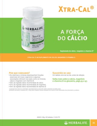 Xtra-Cal                                    ®




                                                                                                        a força
                                                                                                       do cálcio
                                                                                                             Suplemento de cálcio, magnésio e vitamina D*


                                                 Xtra-Cal é um suplemento de Cálcio, Magnésio e Vitamina D.




                Por que consumir?                                                              Sugestão de uso
                •  s vitaminas e minerais desempenham funções
                  A                                                                            Um tablete uma vez ao dia, antes da refeição.
                  essenciais em nosso organismo e algumas
                  associações otimizam sua ação; como os minerais,                             Saiba mais sobre o cálcio, magnésio
                  cálcio e magnésio com vitamina D.                                            e vitamina D no glossário, págs.95 e 97.
                • 40% da ingestão diária recomendada de cálcio;
                • 57% da ingestão diária recomendada de magnésio;
                • 50% da ingestão diária recomendada de vitamina D.
                *Consumir este produto conforme a Recomendação de Ingestão Diária constante da embalagem.
                Gestantes, nutrizes e crianças até 3 (três) anos, somente devem consumir este produto sob orientação de nutricionista ou médico.




                                                                   #0020 • 96g • 60 tabletes • 10,25 PV



                                                                                                                                                           33

Guia - NI.indd 33                                                                                                                                  30/03/12 2:59 PM
 
