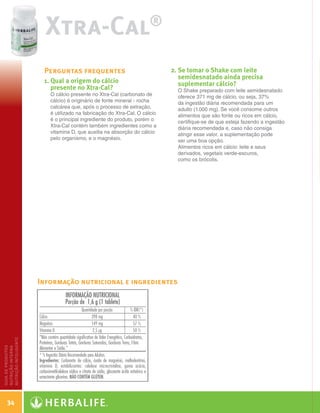 Xtra-Cal                                     ®


                        Perguntas frequentes                                2.  e tomar o Shake com leite
                                                                               S
                                                                               semidesnatado ainda precisa
                        1.  ual a origem do cálcio
                           Q                                                   suplementar cálcio?
                           presente no Xtra-Cal?                              O Shake preparado com leite semidesnatado
                          O cálcio presente no Xtra-Cal (carbonato de         oferece 371 mg de cálcio, ou seja, 37%
                          cálcio) é originário de fonte mineral - rocha       da ingestão diária recomendada para um
                          calcárea que, após o processo de extração,          adulto (1.000 mg). Se você consome outros
                          é utilizado na fabricação do Xtra-Cal. O cálcio     alimentos que são fonte ou ricos em cálcio,
                          é o principal ingrediente do produto, porém o       certifique-se de que esteja fazendo a ingestão
                          Xtra-Cal contém também ingredientes como a          diária recomendada e, caso não consiga
                          vitamina D, que auxilia na absorção do cálcio       atingir esse valor, a suplementação pode
                          pelo organismo, e o magnésio.                       ser uma boa opção.
                                                                              Alimentos ricos em cálcio: leite e seus
                                                                              derivados, vegetais verde-escuros,
                                                                              como os brócolis.




                       Informação nutricional e ingredientes
nutrição inteligente
guia de produtos
nutrição interna




     34

   Guia - NI.indd 34                                                                                                           30/03/12 2:59 PM
 