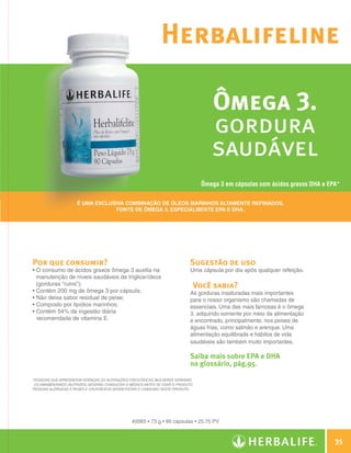 Herbalifeline

                                                                                                    Ômega 3.
                                                                                                    gordura
                                                                                                    saudável
                                                                                                 Ômega 3 em cápsulas com ácidos graxos DHA e EPA*

                                     É uma exclusiva combinação de óleos marinhos altamente refinados,
                                                 fonte de Ômega 3, especialmente EPA e DHA.




                Por que consumir?                                                           Sugestão de uso
                •  consumo de ácidos graxos ômega 3 auxilia na
                  O                                                                         Uma cápsula por dia após qualquer refeição.
                  manutenção de níveis saudáveis de triglicerídeos
                  (gorduras “ruins”);                                                        Você sabia?
                • Contém 200 mg de ômega 3 por cápsula;                                     As gorduras insaturadas mais importantes
                • Não deixa sabor residual de peixe;                                        para o nosso organismo são chamadas de
                • Composto por lipídios marinhos;                                           essenciais. Uma das mais famosas é o ômega
                •  ontém 54% da ingestão diária
                  C                                                                         3, adquirido somente por meio da alimentação
                  recomendada de vitamina E.                                                e encontrado, principalmente, nos peixes de
                                                                                            águas frias, como salmão e arenque. Uma
                                                                                            alimentação equilibrada e hábitos de vida
                                                                                            saudáveis são também muito importantes.

                                                                                            Saiba mais sobre EPA e DHA
                                                                                            no glossário, pág.95.

                *Pessoas que apresentem doenças ou alterações fisiológicas, mulheres grávidas
                 ou amamentando (nutrizes) deverão consultar o médico antes de usar o produto.
                Pessoas alérgicas a peixes e crustáceos devem evitar o consumo deste produto.




                                                                #0065 • 73 g • 90 cápsulas • 25,75 PV



                                                                                                                                                   35

Guia - NI.indd 35                                                                                                                          30/03/12 2:59 PM
 