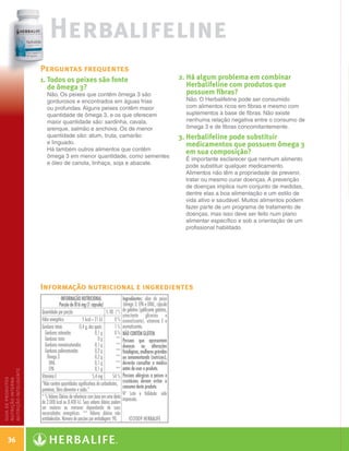 Herbalifeline
                                       Perguntas frequentes
                                       1. Todos os peixes são fonte                                                                  2.  á algum problema em combinar
                                                                                                                                         H
                                          de ômega 3?                                                                                    Herbalifeline com produtos que
                                          Não. Os peixes que contêm ômega 3 são                                                          possuem fibras?
                                          gordurosos e encontrados em águas frias                                                       Não. O Herbalifeline pode ser consumido
                                          ou profundas. Alguns peixes contêm maior                                                      com alimentos ricos em fibras e mesmo com
                                          quantidade de ômega 3, e os que oferecem                                                      suplementos à base de fibras. Não existe
                                          maior quantidade são: sardinha, cavala,                                                       nenhuma relação negativa entre o consumo de
                                          arenque, salmão e anchova. Os de menor                                                        ômega 3 e de fibras concomitantemente.
                                          quantidade são: atum, truta, camarão                                                        3.  erbalifeline pode substituir
                                                                                                                                         H
                                          e linguado.                                                                                    medicamentos que possuem ômega 3
                                          Há também outros alimentos que contêm
                                                                                                                                         em sua composição?
                                          ômega 3 em menor quantidade, como sementes
                                                                                                                                        É importante esclarecer que nenhum alimento
                                          e óleo de canola, linhaça, soja e abacate.
                                                                                                                                        pode substituir qualquer medicamento.
                                                                                                                                        Alimentos não têm a propriedade de prevenir,
                                                                                                                                        tratar ou mesmo curar doenças. A prevenção
                                                                                                                                        de doenças implica num conjunto de medidas,
                                                                                                                                        dentre elas a boa alimentação e um estilo de
                                                                                                                                        vida ativo e saudável. Muitos alimentos podem
                                                                                                                                        fazer parte de um programa de tratamento de
                                                                                                                                        doenças, mas isso deve ser feito num plano
                                                                                                                                        alimentar específico e sob a orientação de um
                                                                                                                                        profissional habilitado.




 Page 1
                                                                                                 120cc
                                       Informação nutricional e ingredientes
                                                      INFORMAÇÃO NUTRICIONAL                     Ingredientes: óleo de peixe
                                                     Porção de 816 mg (1 cápsula)                (ômega 3: EPA e DHA), cápsula
                                       Quantidade por porção                          % VD (*)   de gelatina (gelificante gelatina,
                                                                                                 umectante glicerina e
                                       Valor energético               5 kcal = 21 kJ       0%    aromatizante), vitamina E e
                                       Gorduras totais              0,4 g, das quais:      1%    aromatizantes.
                                         Gorduras saturadas                    0,1 g       0%    NÃO CONTÉM GLÚTEN.
                                         Gorduras trans                          0g         **   Pessoas que apresentem


erbalifeline
                                         Gorduras monoinsaturadas              0,1 g        **   doenças ou alterações
                                         Gorduras poliinsaturadas              0,2 g        **   fisiológicas, mulheres grávidas
                                           Ômega 3                             0,2 g        **   ou amamentando (nutrizes),
                                            DHA                                0,1 g        **   deverão consultar o médico
e Peixe com Ômega 3                         EPA                                0,1 g        **   antes de usar o produto.
            nutrição inteligente




sulas
                                                                                                                                       L0065BR-04
                                                                                                                                       SKU: #0065




                                       Vitamina E                            5,4 mg       54 %   Pessoas alérgicas a peixes e
            guia de produtos
            nutrição interna




                                       “Não contém quantidades significativas de carboidratos,   crustáceos devem evitar o
                                                                                                 consumo deste produto.
                                       proteínas, fibra alimentar e sódio.”
                                                                                                 Nº Lote e Validade: vide
                                       * % Valores Diários de referência com base em uma dieta
o Líquido 73 g                         de 2.000 kcal ou 8.400 kJ. Seus valores diários podem
                                       ser maiores ou menores dependendo de suas
                                                                                                 impressão.


Cápsulas                               necessidades energéticas. ** Valores diários não
                                       estabelecidos. Número de porções por embalagem: 90.           ©2009 HERBALIFE


                 36                       PANTONE
    M           Y                  K       364 CV

               Guia - NI.indd 36                                                                                                                                                        30/03/12 2:59 PM
 