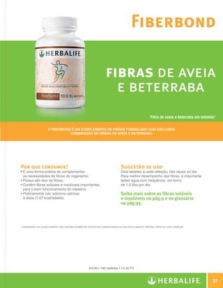 Fiberbond

                                                                                    fibras de aveia
                                                                                      e beterraba
                                                                                                                        Fibra de aveia e beterraba em tabletes*


                                     O Fiberbond é um complemento de fibras formulado com exclusiva
                                                combinação de fibras de aveia e beterraba.




                Por que consumir?                                                               Sugestão de uso
                •  uma forma prática de complementar
                  É                                                                             Dois tabletes a cada refeição, três vezes ao dia.
                  as necessidades de fibras do organismo;                                       Para melhor desempenho das fibras, é importante
                • 
                  Possui alto teor de fibras;                                                   beber água com frequência, em torno
                •  ontém fibras solúveis e insolúveis importantes
                  C                                                                             de 1,5 litro por dia.
                  para o bom funcionamento do intestino;
                •  raticamente não adiciona calorias
                  P                                                                             Saiba mais sobre as fibras solúveis
                  à dieta (1,67 kcal/tablete).                                                  e Insolúveis na pág.9 e no glossário
                                                                                                na pág.95.



                *O Ministério da Saúde adverte: não existem evidências científicas comprovadas de que este alimento previna, trate ou cure doenças.




                                                                      #0130 • 180 tabletes • 15,40 PV



                                                                                                                                                               37

Guia - NI.indd 37                                                                                                                                      30/03/12 2:59 PM
 