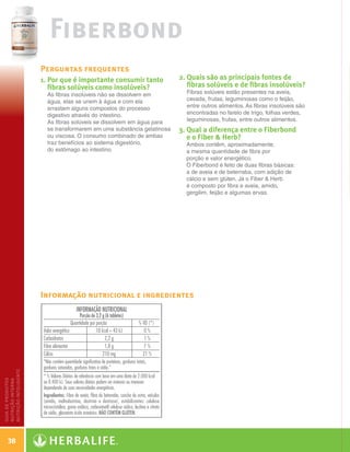 Fiberbond
                       Perguntas frequentes
                       1.  or que é importante consumir tanto
                          P                                              2.  uais são as principais fontes de
                                                                            Q
                          fibras solúveis como insolúveis?                  fibras solúveis e de fibras insolúveis?
                         As fibras insolúveis não se dissolvem em          Fibras solúveis estão presentes na aveia,
                         água, elas se unem à água e com ela               cevada, frutas, leguminosas como o feijão,
                         arrastam alguns compostos do processo             entre outros alimentos. As fibras insolúveis são
                         digestivo através do intestino.                   encontradas no farelo de trigo, folhas verdes,
                         As fibras solúveis se dissolvem em água para      leguminosas, frutas, entre outros alimentos.
                         se transformarem em uma substância gelatinosa   3.  ual a diferença entre o Fiberbond
                                                                            Q
                         ou viscosa. O consumo combinado de ambas           e o Fiber  Herb?
                         traz benefícios ao sistema digestório,            Ambos contêm, aproximadamente,
                         do estômago ao intestino.                         a mesma quantidade de fibra por
                                                                           porção e valor energético.
                                                                           O Fiberbond é feito de duas fibras básicas:
                                                                           a de aveia e de beterraba, com adição de
                                                                           cálcio e sem glúten. Já o Fiber  Herb
                                                                           é composto por fibra e aveia, amido,
                                                                           gergilim, feijão e algumas ervas.




                       Informação nutricional e ingredientes
nutrição inteligente
guia de produtos
nutrição interna




     38

   Guia - NI.indd 38                                                                                                          30/03/12 2:59 PM
 