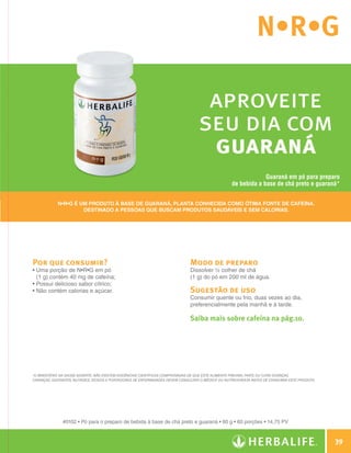 N•R•G

                                                                                                   aproveite
                                                                                                  seu dia com
                                                                                                   guaraná
                                                                                                                               Guaraná em pó para preparo
                                                                                                                  de bebida a base de chá preto e guaraná*


                            N•R•G é um produto à base de guaraná, planta conhecida como ótima fonte de cafeína.
                                     destinado a pessoas que buscam produtos saudáveis e sem calorias.




                Por que consumir?                                                             Modo de preparo
                •  ma porção de N•R•G em pó
                  U                                                                           Dissolver ½ colher de chá
                  (1 g) contém 40 mg de cafeína;                                              (1 g) do pó em 200 ml de água.
                • Possui delicioso sabor cítrico;
                • Não contém calorias e açúcar.                                               Sugestão de uso
                                                                                              Consumir quente ou frio, duas vezes ao dia,
                                                                                              preferencialmente pela manhã e à tarde.

                                                                                              Saiba mais sobre cafeína na pág.10.




                *O Ministério da Saúde adverte: Não existem evidências científicas comprovadas de que este alimento previna, trate ou cure doenças.
                Crianças, gestantes, nutrizes, idosos e portadores de enfermidades devem consultar o médico ou nutricionista antes de consumir este produto.




                              #0102 • Pó para o preparo de bebida à base de chá preto e guaraná • 60 g • 60 porções • 14,75 PV



                                                                                                                                                                       39

Guia - NI.indd 39                                                                                                                                              30/03/12 2:59 PM
 