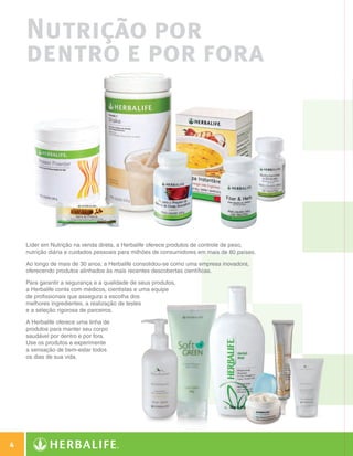 Nutrição por
            dentro e por fora




            Líder em Nutrição na venda direta, a Herbalife oferece produtos de controle de peso,
            nutrição diária e cuidados pessoais para milhões de consumidores em mais de 80 países.

            Ao longo de mais de 30 anos, a Herbalife consolidou-se como uma empresa inovadora,
            oferecendo produtos alinhados às mais recentes descobertas científicas.

            Para garantir a segurança e a qualidade de seus produtos,
            a Herbalife conta com médicos, cientistas e uma equipe
            de profissionais que assegura a escolha dos
            melhores ingredientes, a realização de testes
            e a seleção rigorosa de parceiros.

            A Herbalife oferece uma linha de
            produtos para manter seu corpo
            saudável por dentro e por fora.
            Use os produtos e experimente
            a sensação de bem-estar todos
            os dias de sua vida.




  4

Guia - NI.indd 4                                                                                     30/03/12 2:57 PM
 