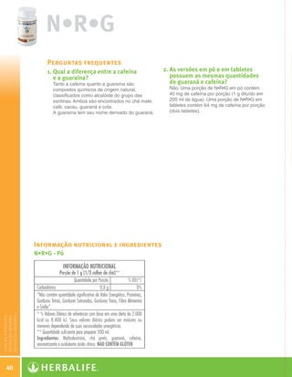 N•R•G
                          Perguntas frequentes
                          1.  ual a diferença entre a cafeína
                             Q                                             2.  s versões em pó e em tabletes
                                                                              A
                             e a guaraína?                                    possuem as mesmas quantidades
                            Tanto a cafeína quanto a guaraína são             de guaraná e cafeína?
                            compostos químicos de origem natural,            Não. Uma porção de N•R•G em pó contém
                            classificados como alcalóide do grupo das        40 mg de cafeína por porção (1 g diluído em
                            xantinas. Ambos são encontrados no chá mate,     200 ml de água). Uma porção de N•R•G em
                            café, cacau, guaraná e cola.                     tabletes contém 64 mg de cafeína por porção
                            A guaraína tem seu nome derivado do guaraná.     (dois tabletes).




                      Informação nutricional e ingredientes
                      N•R•G - Pó
nutrição dinâmica
guia de produtos
nutrição interna




    40

  Guia - NI.indd 40                                                                                                        30/03/12 2:59 PM
 
