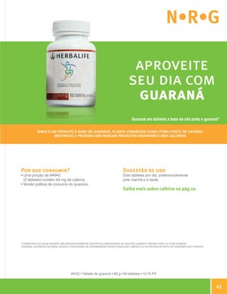 N•R•G

                                                                                                   aproveite
                                                                                                  seu dia com
                                                                                                   guaraná
                                                                                                    Guaraná em tabletes a base de chá preto e guaraná*

                            N•R•G é um produto à base de guaraná, planta conhecida como ótima fonte de cafeína.
                                     destinado a pessoas que buscam produtos saudáveis e sem calorias.




                Por que consumir?                                                             Sugestão de uso
                •  ma porção de N•R•G
                  U                                                                           Dois tabletes por dia, preferencialmente
                  (2 tabletes) contém 64 mg de cafeína;                                       pela manhã e à tarde.
                • Versão prática de consumo do guaraná.
                                                                                              Saiba mais sobre cafeína na pág.10.




                *O Ministério da Saúde adverte: Não existem evidências científicas comprovadas de que este alimento previna, trate ou cure doenças.
                Crianças, gestantes, nutrizes, idosos e portadores de enfermidades devem consultar o médico ou nutricionista antes de consumir este produto.




                                                      #0122 • Tablete de guaraná • 80 g • 60 tabletes • 14,75 PV



                                                                                                                                                                       41

Guia - NI.indd 41                                                                                                                                              30/03/12 2:59 PM
 