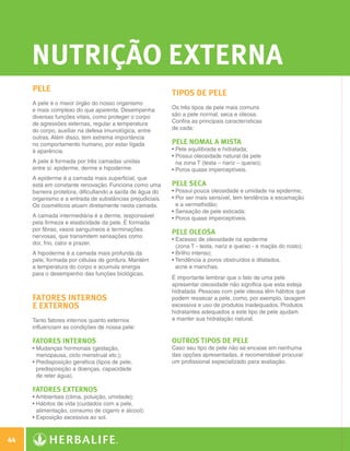 nutrição Externa
              Pele                                                  Tipos de Pele
              A pele é o maior órgão do nosso organismo
              e mais complexo do que aparenta. Desempenha           Os três tipos de pele mais comuns
              diversas funções vitais, como proteger o corpo        são a pele normal, seca e oleosa.
              de agressões externas, regular a temperatura          Confira as principais características
              do corpo, auxiliar na defesa imunológica, entre       de cada:
              outras. Além disso, tem extrema importância
              no comportamento humano, por estar ligada             Pele nomal a mista
              à aparência.                                          •  ele equilibrada e hidratada;
                                                                      P
                                                                    •  ossui oleosidade natural da pele
                                                                      P
              A pele é formada por três camadas unidas                na zona T (testa – nariz – queixo);
              entre si: epiderme, derme e hipoderme.                •  oros quase imperceptíveis.
                                                                      P
              A epiderme é a camada mais superficial, que
              está em constante renovação. Funciona como uma        Pele seca
              barreira protetora, dificultando a saída de água do   •  ossui pouca oleosidade e umidade na epiderme;
                                                                      P
              organismo e a entrada de substâncias prejudiciais.    • 
                                                                      Por ser mais sensível, tem tendência a escamação
              Os cosméticos atuam diretamente nesta camada.           e a vermelhidão;
                                                                    •  ensação de pele esticada;
                                                                      S
              A camada intermediária é a derme, responsável         •  oros quase imperceptíveis.
                                                                      P
              pela firmeza e elasticidade da pele. É formada
              por fibras, vasos sanguíneos e terminações
                                                                    Pele oleosa
              nervosas, que transmitem sensações como
                                                                    • 
                                                                      Excesso de oleosidade na epiderme
              dor, frio, calor e prazer.
                                                                      (zona T - testa, nariz e queixo - e maçãs do rosto);
              A hipoderme é a camada mais profunda da               •  rilho intenso;
                                                                      B
              pele, formada por células de gordura. Mantém          • 
                                                                      Tendência a poros obstruídos e dilatados,
              a temperatura do corpo e acumula energia                acne e manchas.
              para o desempenho das funções biológicas.
                                                                    É importante lembrar que o fato de uma pele
                                                                    apresentar oleosidade não significa que esta esteja
                                                                    hidratada. Pessoas com pele oleosa têm hábitos que
              Fatores Internos                                      podem ressecar a pele, como, por exemplo, lavagem
              e Externos                                            excessiva e uso de produtos inadequados. Produtos
                                                                    hidratantes adequados a este tipo de pele ajudam
              Tanto fatores internos quanto externos                a manter sua hidratação natural.
              influenciam as condições de nossa pele:

              Fatores internos                                      Outros tipos de Pele
              •  udanças hormonais (gestação,
                M                                                   Caso seu tipo de pele não se encaixe em nenhuma
                menopausa, ciclo menstrual etc.);                   das opções apresentadas, é recomendável procurar
              •  redisposição genética (tipos de pele,
                P                                                   um profissional especializado para avaliação.
                predisposição a doenças, capacidade
                de reter água).

              Fatores externos
              •  mbientais (clima, poluição, umidade);
                A
              •  ábitos de vida (cuidados com a pele,
                H
                alimentação, consumo de cigarro e álcool);
              •  xposição excessiva ao sol.
                E



 44

N.E.indd 44                                                                                                                  30/03/12 2:46 PM
 