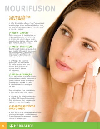 nourifusion
              Cuidados básicos
              para o rosto
              A linha de cuidados básicos NouriFusion possui
              produtos para limpar, tonificar e hidratar a pele
              do rosto, adequados para peles “normal a seca”
              e “normal a oleosa”
                                .

              1º Passo – Limpeza
              Retira o excesso de oleosidade e as
              impurezas causadas pelo ambiente.
              A limpeza é o primeiro passo para o
              cuidado diário da pele e deve ser feita
              pelo menos duas vezes ao dia.

              2º Passo – Tonificação
              Equilibra o pH da pele, preparando-a
              para receber o hidratante e melhorar
              seu desempenho. Ajuda a remover
              impurezas residuais trazendo
              sensação de frescor.

              A tonificação é o segundo
              passo para o cuidado diário
              da pele e deve ser feita pelo
              menos duas vezes ao dia,
              após a limpeza e antes
              da hidratação.

              3º Passo – Hidratação
              Ajuda a balancear a umidade da pele,
              mantendo-a saudável e com aspecto
              jovem, além de ajudar a prevenir o
              aparecimento precoce de rugas.
              É necessária em todos os tipos
              de pele.

              Não existe idade ideal para hidratar
              a pele; quanto mais cedo melhor.

              A hidratação é o terceiro passo para
              o cuidado diário da pele e deve ser
              feita pelo menos duas vezes ao dia,
              após a limpeza e tonificação.

              Cuidados específicos
              para o rosto
              A linha de cuidados específicos NouriFusion
              possui produtos para cuidado intensivo
              que complementam a linha de cuidados
              diários da pele do rosto.



 46

N.E.indd 46                                                       30/03/12 2:46 PM
 