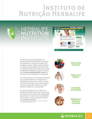 Instituto de
                   Nutrição Herbalife




                   O Instituto de Nutrição Herbalife é um
                   recurso educacional dedicado à promoção
                   da excelência no campo da nutrição para               Ciência da
                   o público em geral, órgãos governamentais              nutrição
                   e cientistas, preocupados com duas áreas
                   em rápida evolução: alimentos para a saúde
                   e suplementos dietéticos, seja por meio do
                   portal www.institutoherbalife.com.br ou
                   do patrocínio de conferências e simpósios.
                                                                         Ciência do
                   O Dr. David Heber é o Presidente do Instituto,          fitness
                   cujo Conselho Editorial* é composto por
                   especialistas de renome em todo o mundo
                   no campo da nutrição que revisam estudos
                   clínicos e artigos de nutrição e escrevem
                   artigos com base em sua expertise.
                                                                         Conteúdo
                   É importante lembrar que o Instituto de               atualizado
                   Nutrição Herbalife não promove os produtos
                   da empresa e suas ações (site, publicações,
                   patrocínios etc.) não incluem a publicidade,
                   a promoção ou mesmo qualquer menção
                   aos produtos Herbalife®.                              Biblioteca
                   * lista dos membros do Conselho Editorial pode ser
                    A
                    conferida no site do Instituto.
                                                                          fonte de
                                                                          consulta




                                                                                               5

Guia - NI.indd 5                                                                      30/03/12 2:57 PM
 