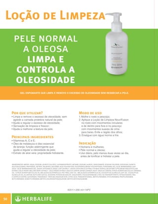 Loção de Limpeza
                pele normal
                  a oleosa
                   limpa e
                controla a
                oleosidade
                       Gel espumante que limpa e remove o excesso de oleosidade sem ressecar a pele.




              Por que utilizar?                                                            Modo de uso
              •  impa e remove o excesso de oleosidade, sem
                L                                                                          1. Molhe o rosto e pescoço;
                agredir a camada protetora natural da pele;                                2.  plique a Loção de Limpeza NouriFusion
                                                                                              A
              •  juda a regular o excesso de oleosidade;
                A                                                                             no rosto com movimentos circulares
              • Sensação de limpeza e frescor;
                                                                                             e de dentro para fora e no pescoço
              •  juda a melhorar a textura da pele.
                A                                                                             com movimentos suaves de cima
                                                                                              para baixo. Evite a região dos olhos;
                                                                                           3.  nxágue com água morna a fria.
                                                                                              E
              Principais ingredientes
              •  itaminas A, C e E;
                V
              • Óleo de melaleuca e óleo essencial
                                                                                          Indicação
                de laranja: função adstringente que                                        • Homens e mulheres;
                ajuda a regular a oleosidade da pele;                                      • Pele normal a oleosa;
              • Extrato de aloe vera: propriedade hidratante.
                                                                                          • Uso diário, pelo menos duas vezes ao dia,
                                                                                             
                                                                                             antes de tonificar e hidratar a pele.


              INGREDIENTES: Water / Aqua, Sodium Laureth Sulfate, Lauramidopropyl Betaine, Sodium Lauroyl Sarcosinate, Sodium Chloride, Disodium Laureth
              Sulfosuccinate, Panthenol, Retinyl Palmitate, Ascorbic Acid Polypeptide, Tocopherol/Wheat Polypeptides, Pyridoxine HCL, Aloe Barbadensis Leaf
              Juice / Aloe Barbadensis Gel, Salvia Officinalis (Sage) Leaf Extract / Salvia Officinalis Extract, Thymus Serpillum Extract, Epilobium Angustifolium
              Extract, Salix Nigra (Willow) Bark Extract / Salix Nigra Extract, Daucus Carota Sativa (Carrot) Root /Daucus Carota, Citrus Aurantium Dulcis (Orange)
              Oil / Citrus Aurantium Dulcis Oil, Melaleuca Alternifolia (Tea Tree) Leaf Oil / Melaleuca Alternifolia Oil, Eucalyptus Globulus Leaf Oil / Eucalyptus
              Globulus Oil, Allantoin, Butylene Glycol, Glycerin, Potassium Azeloyl Diglycinate, Polyquaternium-2, PEG-150 Pentaerythrityl Tetrastearate, PEG-
              6 Caprylic/Capric Glycerides, Fragrance / Parfum, Disodium EDTA, Citric Acid, Phenoxyethanol, Methylparaben, Ethylparaben, Propylparaben,
              Butylparaben, Isobutylparaben, Methylchloroisothiazolinone, Methylisothiazolinone.




                                                                              #2511 • 200 ml • 14PV



 50

N.E.indd 50                                                                                                                                                           30/03/12 2:46 PM
 
