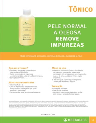Tônico

                                                                                        pele normal
                                                                                          a oleosa
                                                                                           remove
                                                                                         impurezas
                                   Tônico refrescante que ajuda a controlar o brilho e a oleosidade da pele.




              Por que utilizar?                                                                 Modo de uso	
              •  quilibra o pH da pele, preparando-a
                E                                                                               1.  plique o Tônico NouriFusion com algodão,
                                                                                                   A
                para receber o Hidratante;                                                         no rosto com movimentos suaves e de
              •  uxilia na remoção de impurezas,
                A                                                                                  dentro para fora e no pescoço com movimentos
                complementando a ação da Loção de Limpeza;                                         suaves de cima para baixo. Evite a região
              •  ensação de frescor.
                S                                                                                  dos olhos;
                                                                                                2.  ão enxágue. Espere alguns segundos
                                                                                                    N
                                                                                                    para a pele absorver o produto.
              Principais ingredientes
              •  itaminas A, C e E;
                V
              •  leo de melaleuca e óleo essencial de
                Ó                                                                               Indicação
                laranja: função adstringente que ajuda                                          • Homens e mulheres;
                a regular a oleosidade;                                                         • Pele normal a oleosa;
              •  xtrato de aloe vera: propriedade hidratante.
                E                                                                               •  so diário, pelo menos duas vezes ao dia,
                                                                                                  U
                                                                                                  após limpar e antes de hidratar a pele.



              INGREDIENTES: Water / Aqua, Hamamelis Virginiana (Witch Hazel) Water / Hamamelis Virginiana Water, Polysorbate 20, Pentylene Glycol, Glycerin, Panthenol,
              Sodium Ascorbate, Tocopherol, Retinol, Pyridoxine HCL, Aloe Barbadensis Leaf Juice / Aloe Barbadensis Gel, Citrus Aurantium Dulcis (Orange) Peel
              Extract / Citrus Aurantium Dulcis Peel Extract, Salvia Officinalis (Sage) Leaf Extract / Salvia Officinalis Extract, Thymus Serpillum Extract, Salix
              Nigra (Willow) Bark Extract /Salix Nigra Extract, Eucalyptus Globulus Leaf Oil / Eucalyptus Globulus Oil, Melaleuca Alternifolia (Tea Tree) Leaf Oil /
              Melaleuca Alternifolia Oil, Allantoin,Butylene Glycol, Potassium Azeloyl Diglycinate, Caprylic/Capric Triglyceride, Fragrance / Parfum, Disodium EDTA,
              Phenoxyethanol, Methylparaben.




                                                                           #2513 • 200 ml • 14PV



                                                                                                                                                                            51

N.E.indd 51                                                                                                                                                         30/03/12 2:46 PM
 