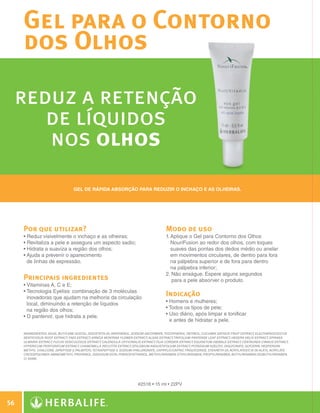 Gel para o Contorno
              dos Olhos

      reduz a retenção
         de líquidos
         nos olhos
                                          Gel de rápida absorção para reduzir o inchaço e as olheiras.




              Por que utilizar?                                                               Modo de uso
              •  eduz visivelmente o inchaço e as olheiras;
                R                                                                             1.  plique o Gel para Contorno dos Olhos
                                                                                                 A
              • Revitaliza a pele e assegura um aspecto sadio;
                                                                                                NouriFusion ao redor dos olhos, com toques
              • Hidrata a suaviza a região dos olhos;
                                                                                                suaves das pontas dos dedos médio ou anelar
              •  juda a prevenir o aparecimento
                A                                                                                em movimentos circulares, de dentro para fora
                de linhas de expressão.                                                          na pálpebra superior e de fora para dentro
                                                                                                 na pálpebra inferior;
                                                                                              2.  ão enxágue. Espere alguns segundos
                                                                                                  N
              Principais ingredientes                                                             para a pele absorver o produto.
              •  itaminas A, C e E;
                V
              •  ecnologia Eyeliss: combinação de 3 moléculas
                T
                inovadoras que ajudam na melhoria da circulação
                                                                                              Indicação
                local, diminuindo a retenção de líquidos                                      • Homens e mulheres;
                na região dos olhos;                                                          • Todos os tipos de pele;
              • D pantenol, que hidrata a pele.
                                                                                             • Uso diário, após limpar e tonificar
                                                                                                
                                                                                                e antes de hidratar a pele.

              INGREDIENTES: Aqua, Butylene Glycol, Isoceteth-20, Panthenol, Sodium Ascorbate, Tocopherol, Retinol, Cucumis Sativus Fruit Extract, Eleutherococcus
              Senticosus Root Extract, Faex Extract, Arnica Montana Flower Extract, Algae Extract, Trifolium Pratense Leaf Extract, Hedera Helix Extract, Spiraea
              Ulmaria Extract, Fucus Vesiculosus Extract, Calendula Officinalis Extract, Tilia Cordata Extract, Equisetum Hiemale Extract, Centaurea Cyanus Extract,
              Hypericum Perforatum Extract, Chamomilla Recutita Extract, Epilobium Angustifolium Extract, Potassium Azeloyl Diglycinate, Glycerin, Hesperidin
              Methyl Chalcone, Dipeptide-2,Palmitoyl Tetrapeptide-3, Sodium Hyaluronate, Caprylic/Capric Triglyceride, Steareth-20, Acrylates/C10-30 Alkyl Acrylate
              Crosspolymer, Aminomethyl Propanol, Disodium EDTA, Phenoxyethanol, Methylparaben, Ethylparaben, Propylparaben, Butylparaben,Isobutylparaben,
              CI 42090.




                                                                              #2518 • 15 ml • 22PV



 56

N.E.indd 56                                                                                                                                                            30/03/12 2:46 PM
 