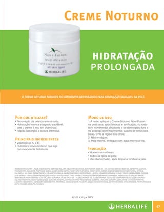 Creme Noturno

                                                                                                hidratação
                                                                                                prolongada

                     O Creme Noturno fornece os nutrientes necessários para renovação saudável da pele.




              Por que utilizar?                                                              Modo de uso
              •  enovação da pele durante a noite;
                R                                                                            1. À noite, aplique o Creme Noturno NouriFusion
              •  idratação intensa e aspecto saudável,
                H                                                                            na pele seca, após limpeza e tonificação, no rosto
                pois o creme é rico em vitaminas;                                            com movimentos circulares e de dentro para fora e
              •  ápida absorção e textura cremosa.
                R                                                                            no pescoço com movimentos suaves de cima para
                                                                                             baixo. Evite a região dos olhos;
                                                                                             2. Não enxágue;
              Principais ingredientes                                                        3. Pela manhã, enxágue com água morna a fria.
              •  itaminas A, C e E;
                V
              •  idrolito 5: ativo moderno que age
                H
                como excelente hidratante.                                                   Indicação
                                                                                             • Homens e mulheres;
                                                                                             • Todos os tipos de pele;
                                                                                             • Uso diário (noite), após limpar e tonificar a pele.


              INGREDIENTES: Water / Aqua, Diisostearyl Dimer Dilinoleate, Helianthus Annuus (Sunflower) Seed Oil / Helianthus Annuus Seed Oil, Cetearyl Alcohol,
              Polyglyceryl-3 Laurate, Pentylene Glycol, Dimethicone, Cetyl Phosphate, Panthenol, Tocopheryl Acetate, Sodium Ascorbate, Tocopherol, Retinol,
              Chlorella Vulgaris Extract, Aesculus Hippocastanum (Horse Chestnut) Seed Extract / Aesculus Hippocastanum Extract, Trifolium Pratense (Clover)
              Leaf Extract / Trifolium Pratense Leaf Extract, Yeast Extract / Faex Extract, Hydrolyzed Enteromorpha Compressa, Hydrolyzed Algin, Sea Water /
              Maris Aqua, Hydrogenated Olive Oil, Olea Europaea (Olive) Fruit Oil / Olea Europaea Oil, Olea Europaea (Olive) Oil Unsaponifiables / Olea Europaea
              Oil Unsaponifiables, Butylene Glycol, Glycerin, Inositol, Caprylic/Capric Triglyceride, Glyceryl Linoleate, Glyceryl Linolenate, C13-14 Isoparaffin,
              Laureth-7 Steareth-2, Carbomer, Aminomethyl Propanol, Disodium EDTA, Polyacrylamide, Phenoxyethanol, Methylparaben, Ethylparaben, Propylparaben,
                       ,
              Butylparaben, Isobutylparaben.




                                                                            #2516 • 50 g • 34PV



                                                                                                                                                                        57

N.E.indd 57                                                                                                                                                     30/03/12 2:46 PM
 