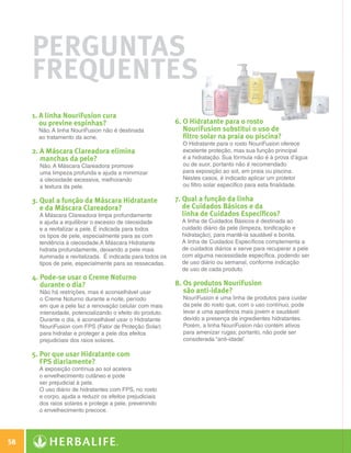Perguntas
              Frequentes
              1. A linha NouriFusion cura
                 ou previne espinhas?                                6. O Hidratante para o rosto
                Não. A linha NouriFusion não é destinada                NouriFusion substitui o uso de
                ao tratamento da acne.                                  filtro solar na praia ou piscina?
                                                                       O Hidratante para o rosto NouriFusion oferece
              2. A Máscara Clareadora elimina                         excelente proteção, mas sua função principal
                 manchas da pele?                                      é a hidratação. Sua fórmula não é à prova d’água
                Não. A Máscara Clareadora promove                      ou de suor, portanto não é recomendado
                uma limpeza profunda e ajuda a minimizar               para exposição ao sol, em praia ou piscina.
                a oleosidade excessiva, melhorando                     Nestes casos, é indicado aplicar um protetor
                a textura da pele.                                     ou filtro solar específico para esta finalidade.

              3.  ual a função da Máscara Hidratante
                 Q                                                   7.  ual a função da linha
                                                                        Q
                 e da Máscara Clareadora?                               de Cuidados Básicos e da
                A Máscara Clareadora limpa profundamente                linha de Cuidados Específicos?
                e ajuda a equilibrar o excesso de oleosidade           A linha de Cuidados Básicos é destinada ao
                e a revitalizar a pele. É indicada para todos          cuidado diário da pele (limpeza, tonificação e
                os tipos de pele, especialmente para as com            hidratação), para mantê-la saudável e bonita.
                tendência à oleosidade.A Máscara Hidratante            A linha de Cuidados Específicos complementa a
                hidrata profundamente, deixando a pele mais            de cuidados diários e serve para recuperar a pele
                iluminada e revitalizada. É indicada para todos os     com alguma necessidade específica, podendo ser
                tipos de pele, especialmente para as ressecadas.       de uso diário ou semanal, conforme indicação
                                                                       de uso de cada produto.
              4.  ode-se usar o Creme Noturno
                 P
                 durante o dia?                                      8. Os produtos NouriFusion
                Não há restrições, mas é aconselhável usar              são anti-idade?
                o Creme Noturno durante a noite, período               NouriFusion é uma linha de produtos para cuidar
                em que a pele faz a renovação celular com mais         da pele do rosto que, com o uso contínuo, pode
                intensidade, potencializando o efeito do produto.      levar a uma aparência mais jovem e saudável
                Durante o dia, é aconselhável usar o Hidratante        devido a presença de ingredientes hidratantes.
                NouriFusion com FPS (Fator de Proteção Solar)          Porém, a linha NouriFusion não contém ativos
                para hidratar e proteger a pele dos efeitos            para amenizar rugas; portanto, não pode ser
                prejudiciais dos raios solares.                        considerada “anti-idade”
                                                                                              .

              5.  or que usar Hidratante com
                 P
                 FPS diariamente?
                A exposição contínua ao sol acelera
                o envelhecimento cutâneo e pode
                ser prejudicial à pele.
                O uso diário de hidratantes com FPS, no rosto
                e corpo, ajuda a reduzir os efeitos prejudiciais
                dos raios solares e protege a pele, prevenindo
                o envelhecimento precoce.




 58

N.E.indd 58                                                                                                                30/03/12 2:46 PM
 
