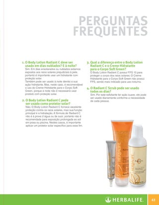 Perguntas
                                                         Frequentes

              1. O Body Lotion Radiant C deve ser                    3.  ual a diferença entre o Body Lotion
                                                                         Q
                 usado em dias nublados? E à noite?                      Radiant C e o Creme Hidratante
                Sim. Em dias ensolarados ou nublados estamos             para o Corpo Soft Green?
                expostos aos raios solares prejudiciais à pele,         O Body Lotion Radiant C possui FPS 15 para
                portanto é importante usar um hidratante com            proteger o corpo dos raios solares. O Creme
                proteção solar.                                         Hidratante para o Corpo Soft Green não possui
                Também pode ser usado à noite devido a sua              FPS, sendo mais indicado para uso noturno.
                ação hidratante. Mas, neste caso, é recomendável
                o uso do Creme Hidratante para o Corpo Soft           4. O Radiant C Scrub pode ser usado
                Green, porque à noite não é necessário usar              todos os dias?
                produto com proteção solar.                             Sim. Por este esfoliante ter ação suave, ele pode
                                                                        ser usado diariamente conforme a necessidade
              2. O Body Lotion Radiant C pode                          de cada pessoa.
                 ser usado como protetor solar?
                Não. O Body Lotion Radiant C fornece excelente
                proteção contra os raios solares, mas sua função
                principal é a hidratação. A fórmula de Radiant C
                não é à prova d´água ou de suor, portanto não é
                recomendada para exposição prolongada ao sol
                em praia ou piscina. Nestes casos, é importante
                aplicar um protetor solar específico para esse fim.




                                                                                                                                63

N.E.indd 63                                                                                                             30/03/12 2:46 PM
 