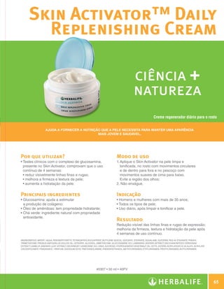 Skin Activator™ Daily
                      Replenishing Cream

                                                                                                            ciência +
                                                                                                            natureza
                                                                                                                            Creme regenerador diário para o rosto


                                  Ajuda a fornecer a nutrição que a pele necessita para manter uma aparência
                                                            mais jovem e saudável.




              Por que utilizar?                                                              Modo de uso
              •  estes clínicos com o complexo de glucosamina,
                T                                                                            1.  plique o Skin Activator na pele limpa e
                                                                                                A
                presente no Skin Activator, comprovam que o uso                                 tonificada, no rosto com movimentos circulares
                contínuo de 4 semanas:                                                          e de dentro para fora e no pescoço com
                •  eduz visivelmente linhas finas e rugas;
                  r                                                                             movimentos suaves de cima para baixo.
                •  elhora a firmeza e textura da pele;
                  m                                                                             Evite a região dos olhos;
                •  umenta a hidratação da pele.
                  a                                                                          2. Não enxágue.


              Principais ingredientes                                                        Indicação
              •  lucosamina: ajuda a estimular
                G                                                                            • Homens e mulheres com mais de 35 anos;
                a produção de colágeno;                                                      • Todos os tipos de pele;
              •  leo de amêndoas: tem propriedade hidratante;
                Ó                                                                            • Uso diário, após limpar e tonificar a pele.
              •  há verde: ingrediente natural com propriedade
                C
                antioxidante.
                                                                                             Resultado
                                                                                             Redução visível das linhas finas e rugas de expressão;
                                                                                             melhoria da firmeza, textura e hidratação da pele após
                                                                                             4 semanas de uso contínuo.
              INGREDIENTES: Water / Aqua, Pentaerythrityl Tetracaprylate/Caprate, Butylene Glycol, Glyceryl Stearate, Squalane, Glycerin, PEG-40 Stearate, Phenyl
              Trimethicone, Prunus Amygdalus Dulcis Oil, Cetearyl Alcohol, Dimethicone, Glucosamine HCI, Laminaria Digitata Extract, Saccharomyces Cerevisiae
              Extract, Camelia Sinensis Leaf Extract, Decarboxy Carnosine HCI, Urea, Sucrose, Hydrogenated Vegetable Oil, Cetyl Esters, Acrylates/C10-30 Alkyl Acrylate
              Crosspolymer, Fragrance / Parfum, Disodium EDTA,Triethanolamine, Phenoxyethanol, Methylparaben, Ethylparaben, Propylparaben, Butylparaben.




                                                                            #0307 • 50 ml • 40PV


                                                                                                                                                                              65

N.E.indd 65                                                                                                                                                           30/03/12 2:46 PM
 