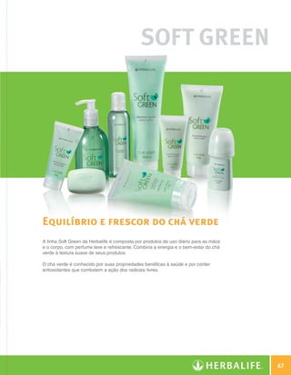 SOFT GREEN




              Equilíbrio e frescor do chá verde
              A linha Soft Green da Herbalife é composta por produtos de uso diário para as mãos
              e o corpo, com perfume leve e refrescante. Combina a energia e o bem-estar do chá
              verde à textura suave de seus produtos.

              O chá verde é conhecido por suas propriedades benéficas à saúde e por conter
              antioxidantes que combatem a ação dos radicais livres.




                                                                                                           67

N.E.indd 67                                                                                        30/03/12 2:47 PM
 