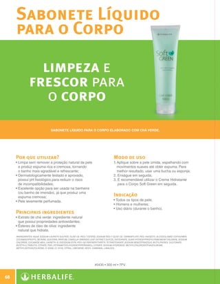 Sabonete Líquido
              para o Corpo

                          limpeza e
                        frescor para
                           o corpo
                                          Sabonete líquido para o corpo elaborado com chá verde.




          Por que utilizar?                                                                   Modo de uso
          •  impa sem remover a proteção natural da pele
            L                                                                                 1.  plique sobre a pele úmida, espalhando com
                                                                                                 A
            e produz espuma rica e cremosa, tornando                                             movimentos suaves até obter espuma. Para
            o banho mais agradável e refrescante;                                                melhor resultado, usar uma bucha ou esponja;
          •  ermatologicamente testado e aprovado,
            D                                                                                 2.  nxágue em seguida;
                                                                                                  E
            possui pH fisiológico para reduzir o risco                                        3.  recomendável utilizar o Creme Hidratante
                                                                                                  É
            de incompatibilidades;                                                                para o Corpo Soft Green em seguida.
          •  xcelente opção para ser usada na banheira
            E
            (ou banho de imersão), já que produz uma
            espuma cremosa;                                                                   Indicação
          •  ele levemente perfumada.
            P                                                                                 • Todos os tipos de pele;
                                                                                              • Homens e mulheres;
                                                                                              • Uso diário (durante o banho).
          Principais ingredientes
          •  xtrato de chá verde: ingrediente natural
            E
            que possui propriedades antioxidantes;
          •  steres de óleo de oliva: ingrediente
            É
            natural que hidrata.
              INGREDIENTES: Aqua, Sodium Laureth Sulfate, Olive Oil PEG-7 Esters, Sodium PEG-7 Olive Oil Carboxylate, PEG-150/Decyl Alcohol/SMDI Copolymer,
              Cocamidopropyl Betaine, Glycerin, Parfum, Camellia Sinensis Leaf Extract, Glycol Distearate, Guar Hydroxypropyltrimonium Chloride, Sodium
              Chloride, Cocamide MEA, Laureth-10, Disodium EDTA, PEG-150 Pentaerythrityl Tetrastearate, Sodium Benzotriazolyl Butylphenol Sulfonate,
              Buteth-3, Tributyl Citrate, Tris (Tetramethylhydroxypiperidinol) Citrate, Sodium Hydroxide, Methylchloroisothiazolinone,
              Methylisothiazolinone, CI 42090, CI 19140, Citral, Limonene, Hexyl Cinnamal, Linalool.




                                                                              #0430 • 300 ml • 7PV


 68

N.E.indd 68                                                                                                                                                   30/03/12 2:47 PM
 
