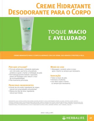Creme Hidratante
              Desodorante para o Corpo

                                                                                         toque macio
                                                                                         e aveludado

                       Creme hidratante para o corpo elaborado com chá verde, que hidrata e protege a pele.




              Por que utilizar?                                                               Modo de uso
              •  órmula sofisticada e hidratante elaborada
                F                                                                             1.  assageie o produto sobre o corpo
                                                                                                 M
                com chá verde, que forma uma película                                            após o banho ou sempre que necessário.
                protetora e ajuda a manter a hidratação da pele;
              •  ermatologicamente testado e aprovado,
                D
                possui pH fisiológico para reduzir o risco                                    Indicação
                de incompatibilidades;                                                        • Todos os tipos de pele;
              • Pele levemente perfumada.                                                     • Homens e mulheres;
                                                                                              •  so diário (após o banho
                                                                                                U
                                                                                                ou sempre que necessário).
              Principais ingredientes
              •  xtrato de chá verde: ingrediente de origem
                E
                natural com propriedades antioxidantes;
              •  steres de óleo de oliva: ingrediente
                É
                natural que hidrata.




              INGREDIENTES: Aqua, Caprylic/Capric Triglyceride, Glycerin, Neopentyl Glycol Diheptanoate, Cetearyl Alcohol, Cetearyl Olivate, Glyceryl
              Stearate, Sorbitan Olivate, Cyclopentasiloxane, Dimethicone, Camellia Sinensis Leaf Extract, Parfum, Dimethiconol, Carbomer, Disodium EDTA, Tris
              (Tetramethylhydroxypiperidinol) Citrate, Sodium Benzotriazolyl Butylphenol Sulfonate, Buteth-3, Tributyl Citrate, Farnesol, Sodium Hydroxide,
              Phenoxyethanol, Ethylhexylglycerin, CI 19140, CI 42090, Benzyl Alcohol, Citral, Limonene, Geraniol, Hexyl Cinnamal, Linalool.




                                                                            #0431 • 200 g • 8PV


                                                                                                                                                                         69

N.E.indd 69                                                                                                                                                      30/03/12 2:47 PM
 