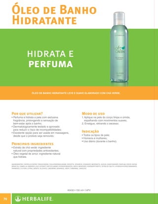 Óleo de Banho
              Hidratante

                               hidrata e
                               perfuma

                                    Óleo de banho hidratante leve e suave elaborado com chá verde.




              Por que utilizar?                                                              Modo de uso
              •  erfuma e hidrata a pele com exclusiva
                P                                                                            1.  plique na pele do corpo limpa e úmida,
                                                                                                A
                fragrância, prolongando a sensação de                                           espalhando com movimentos suaves;
                bem-estar após o banho;                                                      2. Enxágue, retirando o excesso.
              • Dermatologicamente testado e aprovado
                
                para reduzir o risco de incompatibilidades;
              • Excelente opção para ser usada em massagens,
                                                                                            Indicação
                desde que o produto seja removido.                                           • Todos os tipos de pele;
                                                                                             • Homens e mulheres;
                                                                                             • Uso diário (durante o banho).
              Principais ingredientes
              •  xtrato de chá verde: ingrediente
                E
                natural com propriedades antioxidantes;
              • Óleo vegetal de arroz: ingrediente natural
                
                que hidrata.

              INGREDIENTES: Caprylic/Capric Triglyceride, Cyclopentasiloxane, Isocetyl Stearoyl Stearate, Neopentyl Glycol Diheptanoate, Parfum, Oryza Sativa
              Bran Oil, Camellia Sinensis Leaf Extract, Diethylamino Hydroxybenzoyl Hexyl Benzoate, Pentaerythrityl Tetra-di-t-butyl Hydroxyhydrocinnamate,
              Farnesol, CI 61565, Citral, Benzyl Alcohol, Limonene, Geraniol, Hexyl Cinnamal, Linalool.




                                                                             #0432 • 150 ml • 14PV


 70

N.E.indd 70                                                                                                                                                     30/03/12 2:47 PM
 