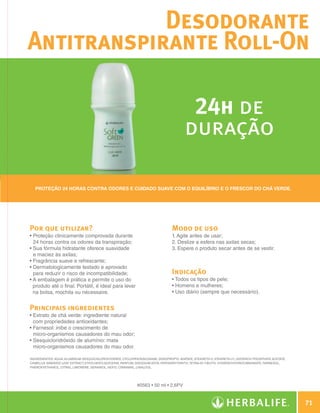 Desodorante
              Antitranspirante Roll-On

                                                                                                     24h de
                                                                                                    duração

                Proteção 24 horas contra odores e cuidado suave com o equilíbrio e o frescor do chá verde.




              Por que utilizar?                                                              Modo de uso
              •  roteção clinicamente comprovada durante
                P                                                                            1. Agite antes de usar;
                24 horas contra os odores da transpiração;                                   2. Deslize a esfera nas axilas secas;
              •  ua fórmula hidratante oferece suavidade
                S                                                                            3. Espere o produto secar antes de se vestir.
                e maciez às axilas;
              •  ragrância suave e refrescante;
                F
              •  ermatologicamente testado e aprovado
                D
                para reduzir o risco de incompatibilidade;                                   Indicação
              •  embalagem é prática e permite o uso do
                A                                                                            • Todos os tipos de pele;
                produto até o final. Portátil, é ideal para levar                            • Homens e mulheres;
                na bolsa, mochila ou nécessaire.                                             • Uso diário (sempre que necessário).


              Principais ingredientes
              •  xtrato de chá verde: ingrediente natural
                E
                com propriedades antioxidantes;
              •  arnesol: inibe o crescimento de
                F
                micro-organismos causadores do mau odor;
              •  esquicloridróxido de alumínio: mata
                S
                micro-organismos causadores do mau odor.

              INGREDIENTES: Aqua, Aluminum Sesquichlorohydrate, Cyclopentasiloxane, Diisopropyl Adipate, Steareth-2, Steareth-21, Distarch Phosphate Acetate,
              Camellia Sinensis Leaf Extract, Ethylhexylglycerin, Parfum, Disodium EDTA, Pentaerythrityl Tetra-di-t-butyl Hydroxyhydrocinnamate, Farnesol,
              Phenoxyethanol, Citral, Limonene, Geraniol, Hexyl Cinnamal, Linalool.




                                                                         #0563 • 50 ml • 2,6PV


                                                                                                                                                                        71

N.E.indd 71                                                                                                                                                     30/03/12 2:47 PM
 