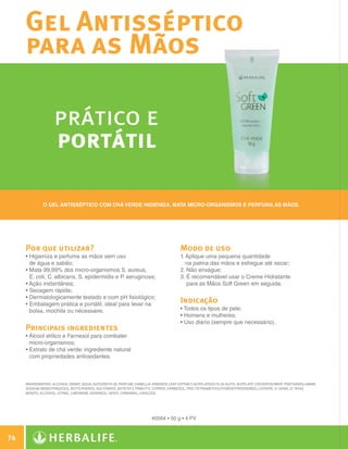 Gel Antisséptico
              para as Mãos

                            prático e
                            portátil

                       O Gel Antisséptico com chá verde higieniza, mata micro-organismos e perfuma as mãos.




              Por que utilizar?                                                               Modo de uso
              •  igieniza e perfuma as mãos sem uso
                H                                                                             1.  plique uma pequena quantidade
                                                                                                 A
                de água e sabão;                                                                 na palma das mãos e esfregue até secar;
              • Mata 99,99% dos micro-organismos S. aureus,
                                                                                             2.  ão enxágue;
                                                                                                  N
                E. coli, C. albicans, S. epidermidis e P. aeruginosa;                         3.  recomendável usar o Creme Hidratante
                                                                                                  É
              •  ção instantânea;
                A                                                                                 para as Mãos Soft Green em seguida.
              • Secagem rápida;
                
              • Dermatologicamente testado e com pH fisiológico;
                
              • Embalagem prática e portátil, ideal para levar na
                
                                                                                              Indicação
                bolsa, mochila ou nécessaire.                                                 • Todos os tipos de pele;
                                                                                              • Homens e mulheres;
                                                                                              • Uso diário (sempre que necessário).
              Principais ingredientes
              •  lcool etílico e Farnesol para combater
                Á
                micro-organismos;
              • Extrato de chá verde: ingrediente natural
                
                com propriedades antioxidantes.



              INGREDIENTES: Alcohol Denat., Aqua, Glycereth-26, Parfum, Camellia Sinensis Leaf Extract, Acrylates/C10-30 Alkyl Acrylate Crosspolymer, Triethanolamine,
              Sodium Benzotriazolyl Butylphenol Sulfonate, Buteth-3, Tributyl Citrate, Farnesol, Tris (Tetramethylhydroxypiperidinol) Citrate, CI 42090, CI 19140,
              Benzyl Alcohol, Citral, Limonene, Geraniol, Hexyl Cinnamal, Linalool.




                                                                               #0564 • 50 g • 4 PV


 74

N.E.indd 74                                                                                                                                                              30/03/12 2:47 PM
 
