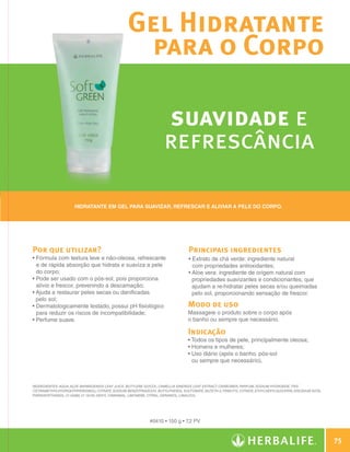 Gel Hidratante
                                                               para o Corpo

                                                                                 suavidade e
                                                                                 refrescância

                                   Hidratante em gel para suavizar, refrescar e aliviar a pele do corpo.




              Por que utilizar?                                                              Principais ingredientes
              •  órmula com textura leve e não-oleosa, refrescante
                F                                                                            •  xtrato de chá verde: ingrediente natural
                                                                                               E
                e de rápida absorção que hidrata e suaviza a pele                              com propriedades antioxidantes;
                do corpo;                                                                    •  loe vera: ingrediente de origem natural com
                                                                                               A
              •  ode ser usado com o pós-sol, pois proporciona
                P                                                                              propriedades suavizantes e condicionantes, que
                alívio e frescor, prevenindo a descamação;                                     ajudam a re-hidratar peles secas e/ou queimadas
              •  juda a restaurar peles secas ou danificadas
                A                                                                              pelo sol, proporcionando sensação de frescor.
                pelo sol;
              •  ermatologicamente testado, possui pH fisiológico
                D                                                                            Modo de uso
                para reduzir os riscos de incompatibilidade;                                 Massageie o produto sobre o corpo após
              •  erfume suave.
                P                                                                            o banho ou sempre que necessário.

                                                                                             Indicação
                                                                                             •  odos os tipos de pele, principalmente oleosa;
                                                                                               T
                                                                                             • Homens e mulheres;
                                                                                             •  so diário (após o banho, pós-sol
                                                                                               U
                                                                                               ou sempre que necessário).



              INGREDIENTES: Aqua, Aloe Barbadensis Leaf Juice, Butylene Glycol, Camellia Sinensis Leaf Extract, Carbomer, Parfum, Sodium Hydroxide, Tris
              (Tetramethylhydroxypiperidinol) Citrate, Sodium Benzotriazolyl Butylphenol Sulfonate, Buteth-3, Tributyl Citrate, Ethylhexylglycerin, Disodium EDTA,
              Phenoxyethanol, CI 42090, CI 19140, Hexyl Cinnamal, Limonene, Citral, Geraniol, Linalool.




                                                                          #0410 • 150 g • 7,2 PV


                                                                                                                                                                        75

N.E.indd 75                                                                                                                                                     30/03/12 2:47 PM
 