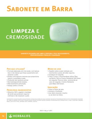Sabonete em Barra

           limpeza e
         cremosidade

                                           Sabonete em barra que limpa e perfuma a pele delicadamente,
                                                      proporcionando frescor e suavidade.




              Por que utilizar?                                                                   Modo de uso
              •  órmula elaborada com chá verde, com textura
                F                                                                                 1.  spalhe sobre a pele molhada com
                                                                                                     E
                leve e não oleosa que limpa suavemente sem                                           movimentos suaves até obter espuma;
                ressecar a pele;                                                                  2. Enxágue em seguida;
              • Produz uma espuma cremosa que proporciona
                                                                                                 3.  ara o corpo, é recomendável utilizar Óleo
                                                                                                      P
                frescor e suavidade a pele;                                                           de Banho, Gel ou Creme Hidratante Soft Green
              • Produzido sem gordura animal;
                                                                                                     em seguida. Para as mãos, recomenda-se
              • Dermatologicamente testado;
                                                                                                     usar em seguida o Creme Hidratante
              • Pele levemente perfumada;
                                                                                                     para Mãos Soft Green.
              • Design prático e bonito.
                
                                                                                                  Indicação
                                                                                                  • Todos os tipos de pele;
              Principais ingredientes                                                             • Homens e mulheres;
              •  licerina 100% vegetal e manteiga
                G
                                                                                                  • Uso diário (durante o banho
                                                                                                    
                de karité que produzem espuma
                                                                                                    ou ao lavar as mãos).
                cremosa e não ressecam a pele.

              INGREDIENTES: Sodium Palmate, Sodium Stearate, Sodium Palm Kernelate, Aqua, Glycerin, Parfum, Butyrospermum Parkii Butter, Hydrogenated Vegetable
              Oil, Camellia Sinensis Leaf Extract, Titanium Dioxide, Sodium Chloride, Sodium Hydroxide, Tetrasodium EDTA, Etidronic Acid, CI 11680, CI 74260, Amyl Cinnamal,
              Benzyl Salicylate, Citral, Limonene, Hexyl Cinnamal, Linalool.




                                                                                  #0411 • 90 g • 1,6PV



 76

N.E.indd 76                                                                                                                                                                    30/03/12 2:47 PM
 