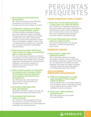 Perguntas
              1. Os produtos da linha Soft Green
                                                                  Frequentes
                 são lacrados?                                    Creme Hidratante para o corpo
                Sim. Todos os produtos da linha Soft Green
                acompanham um cartucho com selo                   7. Devo usar o Creme Hidratante para
                de segurança para evitar violação do produto.        o Corpo após usar o Óleo de Banho?
                                                                    Sim. O ideal é usar o Sabonete Líquido para o
              2. O Sabonete Líquido para as Mãos                   Corpo para limpar a pele, depois o Óleo de Banho
                 e para o Corpo hidratam a pele?                    para perfumar e hidratar. O Creme Hidratante
                A função principal do sabonete é limpar a           para o Corpo deve ser o último a ser utilizado,
                pele, mas o Sabonete Líquido da Herbalife           já que cria uma película invisível protetora
                foi desenvolvido com ingredientes emolientes        que ajuda a manter a hidratação da pele.
                e umectantes, para evitar o ressecamento,
                deixando um toque macio perceptível na pele.      8. O Creme Hidratante para o Corpo
                Para uma hidratação completa, o ideal é usar         pode ser usado nos pés?
                um hidratante após a limpeza com o sabonete,        Sim, não há restrição para o uso nos pés.
                pois os produtos apresentam propriedades            Entretanto, o produto foi desenvolvido
                complementares.                                     para o corpo.

              3.  osso usar os produtos Soft Green
                 P                                                Sabonete Líquido
                 para as mãos no corpo, ou os produtos
                 para o corpo nas mãos?                           9.  osso lavar o cabelo com
                                                                     P
                Sim, não há restrições. Entretanto, as fórmulas      Sabonete Líquido?
                e embalagens de cada produto foram elaboradas       Não. O Sabonete Líquido foi formulado
                especificamente para a região à qual o produto      para limpar e hidratar o corpo. O cabelo tem
                é destinado. Os produtos para o corpo possuem       necessidades específicas, portanto recomenda-
                hidratação mais profunda, enquanto os               se o uso de produtos formulados para esta
                produtos para as mãos possuem maior                 finalidade. Para cuidar dos cabelos, é indicado
                rapidez de absorção.                                o Shampoo Hidratante Herbal Aloe (#0457)
                                                                    e o Condicionador Herbal Aloe (#0458).
              4. Estes produtos podem ser utilizados
                 em conjunto com as demais linhas                 Óleo de Banho
                 de Nutrição Externa da Herbalife                 Hidratante desodorante
                 (por exemplo: linha NouriFusion                  10. O Óleo de Banho pode ser usado
                 ou Radiant C)?                                       para massagem? Posso ingerir
                Sim. Você pode usar a linha Soft Green
                para o corpo e a linha Nourifusion ou                 o Óleo de Banho?
                Radiant C para o rosto.                              Não há restrição para o uso do óleo de banho
                                                                     para massagem, porém é importante enxaguar
                                                                     o corpo após término da sessão. O Óleo
              5. Os produtos Soft Green têm                         de Banho não pode ser ingerido.
                 ação antioxidante?
                Os produtos Soft Green contêm chá verde, que
                apresenta propriedade antioxidante natural.
                                                                  11.  osso usar o Óleo de Banho
                                                                      P
                                                                      para tomar sol?
                                                                     Não. Este produto não foi formulado
              6. Os produtos Soft Green são                         para esta finalidade.
                 livres de álcool?
                Sim. Somente o Gel Antisséptico tem álcool
                em sua fórmula. O álcool é conhecido como
                um poderoso antisséptico, que comprovadamente
                mata 99,9% dos micro-organismos.




                                                                                                                               77

N.E.indd 77                                                                                                            30/03/12 2:47 PM
 