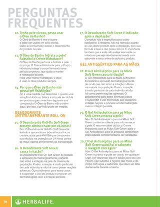 Perguntas
      Frequentes
              12. Tenho pele oleosa, posso usar                  17. O Desodorante Soft Green é indicado
                  o Óleo de Banho?                                    após a depilação?
                 O Óleo de Banho é leve e suave                      O produto não é específico para o pós-
                 e pode ser usado em pele oleosa.                    depilatório. Entretanto, não há restrição quanto
                 Cabe ao consumidor avaliar o desempenho             ao uso deste produto após a depilação, pois sua
                 do produto na pele.                                 fórmula é leve e não possui álcool. É importante
                                                                     também que a axila não esteja lesionada ou
              13. O Óleo de Banho hidrata a pele?                   irritada e que seja devidamente lavada com
                  Substitui o Creme Hidratante?                      sabonete e seca antes de aplicar o produto.
                 O Óleo de Banho perfuma e hidrata a pele
                 do corpo. O Creme Hidratante para o Corpo        Gel Antisséptico para as mãos
                 hidrata e protege o corpo formando uma
                 película protetora, que ajuda a manter           18. O Gel Antisséptico para as Mãos
                 a hidratação da pele.                                Soft Green causa irritação?
                 Para uma melhor hidratação, o ideal                 O Gel Antisséptico para as Mãos Soft Green
                 é usar os dois produtos sempre.                     foi testado e aprovado dermatologicamente,
                                                                     de modo que não induz a irritação cutânea
              14.  or que o Óleo de Banho não
                  P                                                  na maioria da população. Porém, a reação
                  possui pH fisiológico?                             é muito particular de cada indivíduo e não
                 pH é uma medida que determina o quanto uma          há como prever reações adversas. O
                 solução é ácida ou básica e só pode ser obtida      procedimento para estes eventuais casos
                 em produtos que contenham água em sua               é suspender o uso do produto que ocasionou
                 composição. O Óleo de Banho não contém              irritação na pele e procurar um dermatologista
                 água, por isso, o pH não pode ser medido.           caso a irritação persista.

              Desodorante                                         19. O Gel Antisséptico para as Mãos
              Antitranspirante Roll-on                                Soft Green resseca a pele?
                                                                     Não. O Gel Antisséptico para as Mãos Soft
              15. O Desodorante Roll-On Soft Green                  Green contém emoliente para não ressecar
                  protege contra o suor por 24 horas?                a pele. É recomendável utilizar o Creme
                 Sim. O Desodorante Roll-On Soft Green foi           Hidratante para as Mãos Soft Green após o
                 testado e aprovado em laboratórios clínicos         Gel Antisséptico, pois os produtos apresentam
                 credenciados pela ANVISA que comprovam              propriedades complementares de hidratação.
                 sua eficácia na proteção por 24 horas contra
                 os maus odores provenientes da transpiração.     20. O Gel Antisséptico para as Mãos
                                                                      Soft Green substitui o sabonete
              16. O Desodorante Soft Green                           e lavagem com água?
                  causa irritação?                                   Não. O Gel Antisséptico para as Mãos Soft
                 O Desodorante Roll-On Soft Green foi testado        Green é prático e pode ser usado em qualquer
                 e aprovado dermatologicamente, portanto             lugar, por dispensar água e sabão para seu uso.
                 não induz a irritação na pele da maioria da         Porém, não substitui a higiene das mãos e do
                 população. Porém, a reação é muito particular       corpo com água e sabonete, que deve ser feita
                 de cada indivíduo e não há como prever reações      diariamente durante o banho.
                 adversas. O procedimento para estes casos
                 é suspender o uso do produto e procurar um
                 dermatologista caso a irritação persista.




 78

N.E.indd 78                                                                                                             30/03/12 2:47 PM
 