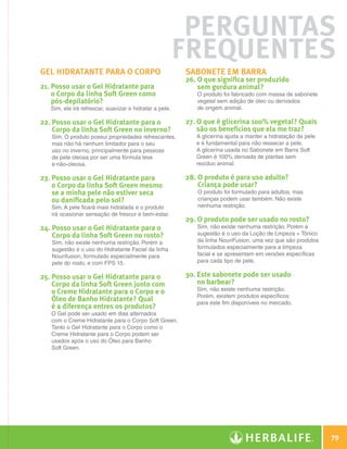 Perguntas
                                                                       Frequentes
              Gel Hidratante para o corpo                              sabonete em barra
                                                                       26. O que significa ser produzido
              21.  osso usar o Gel Hidratante para
                  P                                                        sem gordura animal?
                  o Corpo da linha Soft Green como                        O produto foi fabricado com massa de sabonete
                  pós-depilatório?                                        vegetal sem adição de óleo ou derivados
                 Sim, ele irá refrescar, suavizar e hidratar a pele.      de origem animal.

              22.  osso usar o Gel Hidratante para o
                  P                                                    27. O que é glicerina 100% vegetal? Quais
                  Corpo da linha Soft Green no inverno?                    são os benefícios que ela me traz?
                 Sim. O produto possui propriedades refrescantes,         A glicerina ajuda a manter a hidratação da pele
                 mas não há nenhum limitador para o seu                   e é fundamental para não ressecar a pele.
                 uso no inverno, principalmente para pessoas              A glicerina usada no Sabonete em Barra Soft
                 de pele oleosa por ser uma fórmula leve                  Green é 100% derivada de plantas sem
                 e não-oleosa.                                            resíduo animal.

              23.  osso usar o Gel Hidratante para
                  P                                                    28. O produto é para uso adulto?
                  o Corpo da linha Soft Green mesmo                        Criança pode usar?
                  se a minha pele não estiver seca                        O produto foi formulado para adultos, mas
                  ou danificada pelo sol?                                 crianças podem usar também. Não existe
                 Sim. A pele ficará mais hidratada e o produto            nenhuma restrição.
                 irá ocasionar sensação de frescor e bem-estar.
                                                                       29. O produto pode ser usado no rosto?
              24.  osso usar o Gel Hidratante para o
                  P                                                       Sim, não existe nenhuma restrição. Porém a
                  Corpo da linha Soft Green no rosto?                     sugestão é o uso da Loção de Lmpeza + Tônico
                 Sim, não existe nenhuma restrição. Porém a               da linha NouriFusion, uma vez que são produtos
                 sugestão é o uso do Hidratante Facial da linha           formulados especialmente para a limpeza
                 Nourifusion, formulado especialmente para                facial e se apresentam em versões específicas
                 pele do rosto, e com FPS 15.                             para cada tipo de pele.

              25.  osso usar o Gel Hidratante para o
                  P                                                    30. Este sabonete pode ser usado
                  Corpo da linha Soft Green junto com                      no barbear?
                                                                          Sim, não existe nenhuma restrição.
                  o Creme Hidratante para o Corpo e o
                                                                          Porém, existem produtos específicos
                  Óleo de Banho Hidratante? Qual                          para este fim disponíveis no mercado.
                  é a diferença entres os produtos?
                 O Gel pode ser usado em dias alternados
                 com o Creme Hidratante para o Corpo Soft Green.
                 Tanto o Gel Hidratante para o Corpo como o
                 Creme Hidratante para o Corpo podem ser
                 usados após o uso do Óleo para Banho
                 Soft Green.




                                                                                                                                    79

N.E.indd 79                                                                                                                 30/03/12 2:47 PM
 