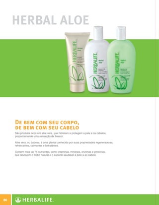 Herbal Aloe




              De bem com seu corpo,
              de bem com seu cabelo
              São produtos ricos em aloe vera, que hidratam e protegem a pele e os cabelos,
              proporcionando uma sensação de frescor.

              Aloe vera, ou babosa, é uma planta conhecida por suas propriedades regeneradoras,
              refrescantes, calmantes e hidratantes.

              Contém mais de 75 nutrientes, como vitaminas, minerais, enzimas e proteínas,
              que devolvem o brilho natural e o aspecto saudável à pele a ao cabelo.




 80

N.E.indd 80                                                                                       30/03/12 2:47 PM
 