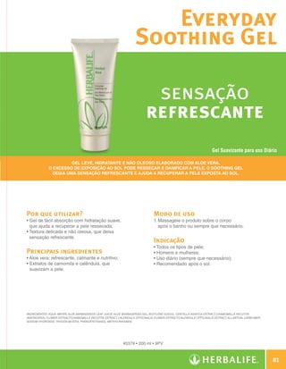 Everyday
                                                                                 Soothing Gel

                                                                                        sensação
                                                                                       refrescante
                                                                                                                                Gel Suavizante para uso Diário

                                     Gel leve, hidratante e não oleoso elaborado com Aloe vera.
                           O excesso de exposição ao sol pode ressecar e danificar a pele. O Soothing Gel
                             deixa uma sensação refrescante e ajuda a recuperar a pele exposta ao sol.




              Por que utilizar?                                                             Modo de uso
              •  el de fácil absorção com hidratação suave,
                G                                                                           1.  assageie o produto sobre o corpo
                                                                                               M
                que ajuda a recuperar a pele ressecada;                                        após o banho ou sempre que necessário.
              •  extura delicada e não oleosa, que deixa
                T
                sensação refrescante.
                                                                                            Indicação
                                                                                            • Todos os tipos de pele;
              Principais ingredientes                                                       • Homens e mulheres;
              •  loe vera: refrescante, calmante e nutritivo;
                A                                                                           • Uso diário (sempre que necessário);
              •  xtratos de camomila e calêndula, que
                E                                                                           • Recomendado após o sol.
                suavizam a pele.




              INGREDIENTES: Aqua /Water, Aloe Barbadensis Leaf Juice/ Aloe Barbadensis Gel, Butylene Glycol, Centella Asiatica Extract, Chamomilla Recutita
              (Matricaria) Flower Extract/Chamomilla Recutita Extract, Calendula Officinalis Flower Extract/Calendula Officinalis Extract, Allantoin, Carbomer,
              Sodium Hydroxide, Trisodium EDTA, Phenoxyethanol, Methylparaben.




                                                                         #0379 • 200 ml • 9PV



                                                                                                                                                                      81

N.E.indd 81                                                                                                                                                   30/03/12 2:47 PM
 