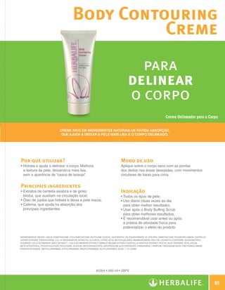 Body Contouring
                                                                  Creme
                                                                                                       para
                                                                                                     delinear
                                                                                                     o corpo
                                                                                                                                    Creme Delineador para o Corpo


                                              Creme rico em ingredientes naturais de rápida absorção,
                                               que ajuda a deixar a pele mais lisa e o corpo delineado.




              Por que utilizar?                                                                Modo de uso
              •  idrata e ajuda a delinear o corpo. Melhora
                H                                                                              Aplique sobre o corpo seco com as pontas
                a textura da pele, deixando-a mais lisa,                                       dos dedos nas áreas desejadas, com movimentos
                sem a aparência de “casca de laranja”  .                                       circulares de baixo para cima.


              Principais ingredientes
              •  xtratos de centella asiática e de ginko
                E                                                                              Indicação
                biloba, que auxiliam na circulação local;                                      •  odos os tipos de pele;
                                                                                                 T
              •  leo de jojoba que hidrata e deixa a pele macia;
                Ó                                                                              •  so diário (duas vezes ao dia
                                                                                                 U
              •  afeína, que ajuda na absorção dos
                C                                                                                para obter melhor resultado);
                principais ingredientes.                                                       •  sar após o Body Buffing Scrub
                                                                                                 U
                                                                                                 para obter melhores resultados;
                                                                                               •  recomendável usar antes ou após
                                                                                                 É
                                                                                                 a prática de atividade física para
                                                                                                 potencializar o efeito do produto.

              INGREDIENTES: Water / Aqua, Dimethicone, Cyclomethicone, Butylene Glycol, Glycereth- 26, Polysorbate 40, Stearyl Dimethicone, Polyacrylamide, Caprylic/
              Capric/Stearic Triglyceride, C13-14 Isoparaffin, Myristyl Alcohol, Citric Acid, Methylsilanol Mannuronate, PEG-7M, Laureth-7 Caffeine, Siloxanetriol
                                                                                                                                          ,
              Alginate, Cola Acuminata Seed Extract / Cola Acuminata Extract, Ginkgo Biloba Extract,Centella Asiatica Extract, Phytic Acid, Tartaric Acid, Escin,
              Beta-Sitosterol, Phospholipids, Polylysine, Sodium Dehydroacetate, Dipotassium Glycyrrhizate, Fragrance / Parfum, Trisodium EDTA, Triethanolamine,
              Phenoxyethanol, Methylparaben, Ethylparaben, Propylparaben, Butylparaben, Blue 1 / CI 42090.




                                                                           #0354 • 200 ml • 28PV


                                                                                                                                                                            85

N.E.indd 85                                                                                                                                                         30/03/12 2:47 PM
 