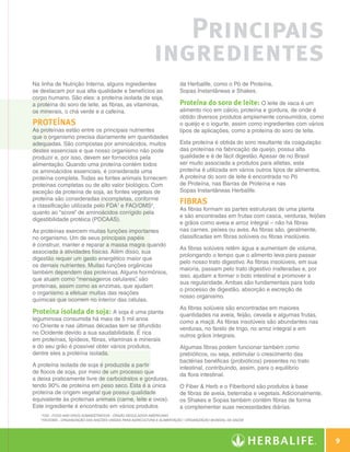 Principais
                                                                                  ingredientes
                   Na linha de Nutrição Interna, alguns ingredientes                          da Herbalife, como o Pó de Proteína,
                   se destacam por sua alta qualidade e benefícios ao                         Sopas Instantâneas e Shakes.
                   corpo humano. São eles: a proteína isolada de soja,
                   a proteína do soro de leite, as fibras, as vitaminas,                      Proteína do soro de leite: O leite de vaca é um
                   os minerais, o chá verde e a cafeína.                                      alimento rico em cálcio, proteína e gordura, de onde é
                                                                                              obtido diversos produtos amplamente consumidos, como
                   Proteínas                                                                  o queijo e o iogurte, assim como ingredientes com vários
                   As proteínas estão entre os principais nutrientes                          tipos de aplicações, como a proteína do soro de leite.
                   que o organismo precisa diariamente em quantidades
                   adequadas. São compostas por aminoácidos, muitos                           Esta proteína é obtida do soro resultante da coagulação
                   destes essenciais e que nosso organismo não pode                           das proteínas na fabricação de queijo, possui alta
                   produzir e, por isso, devem ser fornecidos pela                            qualidade e é de fácil digestão. Apesar de no Brasil
                   alimentação. Quando uma proteína contém todos                              ser muito associada a produtos para atletas, esta
                   os aminoácidos essenciais, é considerada uma                               proteína é utilizada em vários outros tipos de alimentos.
                   proteína completa. Todas as fontes animais fornecem                        A proteína do soro de leite é encontrada no Pó
                   proteínas completas ou de alto valor biológico. Com                        de Proteína, nas Barras de Proteína e nas
                   exceção da proteína de soja, as fontes vegetais de                         Sopas Instantâneas Herbalife.
                   proteína são consideradas incompletas, conforme
                   a classificação utilizada pelo FDA1 e FAO/OMS2,
                                                                                              Fibras
                                                                                              As fibras formam as partes estruturais de uma planta
                   quanto ao “score” de aminoácidos corrigido pela
                                                                                              e são encontradas em frutas com casca, verduras, feijões
                   digestibilidade protéica (PDCAAS).
                                                                                              e grãos como aveia e arroz integral – não há fibras
                   As proteínas exercem muitas funções importantes                            nas carnes, peixes ou aves. As fibras são, geralmente,
                   no organismo. Um de seus principais papéis                                 classificadas em fibras solúveis ou fibras insolúveis.
                   é construir, manter e reparar a massa magra quando
                                                                                              As fibras solúveis retêm água e aumentam de volume,
                   associada à atividades físicas. Além disso, sua
                                                                                              prolongando o tempo que o alimento leva para passar
                   digestão requer um gasto energético maior que
                                                                                              pelo nosso trato digestivo. As fibras insolúveis, em sua
                   os demais nutrientes. Muitas funções orgânicas
                                                                                              maioria, passam pelo trato digestivo inalteradas e, por
                   também dependem das proteínas. Alguns hormônios,
                                                                                              isso, ajudam a formar o bolo intestinal e promover a
                   que atuam como “mensageiros celulares” são
                                                            ,
                                                                                              sua regularidade. Ambas são fundamentais para todo
                   proteínas, assim como as enzimas, que ajudam
                                                                                              o processo de digestão, absorção e excreção de
                   o organismo a efetuar muitas das reações
                                                                                              nosso organismo.
                   químicas que ocorrem no interior das células.
                                                                                              As fibras solúveis são encontradas em maiores
                   Proteína isolada de soja: A soja é uma planta                              quantidades na aveia, feijão, cevada e algumas frutas,
                   leguminosa consumida há mais de 5 mil anos                                 como a maçã. As fibras insolúveis são abundantes nas
                   no Oriente e nas últimas décadas tem se difundido                          verduras, no farelo de trigo, no arroz integral e em
                   no Ocidente devido a sua saudabilidade. É rica                             outros grãos integrais.
                   em proteínas, lipídeos, fibras, vitaminas e minerais
                   e do seu grão é possível obter vários produtos,                            Algumas fibras podem funcionar também como
                   dentre eles a proteína isolada.                                            prebióticos, ou seja, estimular o crescimento das
                                                                                              bactérias benéficas (probióticos) presentes no trato
                   A proteína isolada de soja é produzida a partir                            intestinal, contribuindo, assim, para o equilíbrio
                   de flocos de soja, por meio de um processo que                             da flora intestinal.
                   a deixa praticamente livre de carboidratos e gorduras,
                   tendo 90% de proteína em peso seco. Esta é a única                         O Fiber  Herb e o Fiberbond são produtos à base
                   proteína de origem vegetal que possui qualidade                            de fibras de aveia, beterraba e vegetais. Adicionalmente,
                   equivalente às proteínas animais (carne, leite e ovos).                    os Shakes e Sopas também contêm fibras de forma
                   Este ingrediente é encontrado em vários produtos                           a complementar suas necessidades diárias.
                      1
                          FDA - Food and Drug Administration - Órgão regulador americano
                      2
                          FAO/OMS - Organização das Nações Unidas para Agricultura e Alimentação / Organização Mundial da Saúde




                                                                                                                                                                  9

Guia - NI.indd 9                                                                                                                                         30/03/12 2:57 PM
 