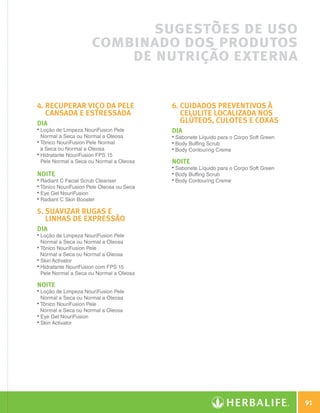 sugestões de uso
                                    combinado dos produtos
                                        de nutrição externa

              4. Recuperar viço da pele                 6. Cuidados preventivos à
                 cansada e estressada                       celulite localizada nos
              DIA                                           glúteos, culotes e coxas
              • 
                Loção de Limpeza NouriFusion Pele        DIA
                Normal a Seca ou Normal a Oleosa         • 
                                                           Sabonete Líquido para o Corpo Soft Green
              • 
                Tônico NouriFusion Pele Normal           • 
                                                           Body Buffing Scrub
                a Seca ou Normal a Oleosa                • 
                                                           Body Contouring Creme
              • 
                Hidratante NouriFusion FPS 15
                Pele Normal a Seca ou Normal a Oleosa    NOITE
                                                         • 
                                                           Sabonete Líquido para o Corpo Soft Green
              NOITE                                      • 
                                                           Body Buffing Scrub
              • 
                Radiant C Facial Scrub Cleanser          • 
                                                           Body Contouring Creme
              • 
                Tônico NouriFusion Pele Oleosa ou Seca
              • 
                Eye Gel NouriFusion
              • 
                Radiant C Skin Booster

              5. Suavizar rugas e
                 linhas de expressão
              DIA
              • 
                Loção de Limpeza NouriFusion Pele
                Normal a Seca ou Normal a Oleosa
              • 
                Tônico NouriFusion Pele
                Normal a Seca ou Normal a Oleosa
              • 
                Skin Activator
              • 
                Hidratante NouriFusion com FPS 15
                Pele Normal a Seca ou Normal a Oleosa

              NOITE
              • 
                Loção de Limpeza NouriFusion Pele
                Normal a Seca ou Normal a Oleosa
              • 
                Tônico NouriFusion Pele
                Normal a Seca ou Normal a Oleosa
              • 
                Eye Gel NouriFusion
              • 
                Skin Activator




                                                                                                              91

N.E.indd 91                                                                                           30/03/12 2:48 PM
 