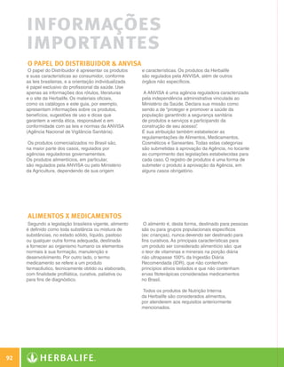 informações
              importantes
              O papel do Distribuidor  ANVISA
               O papel do Distribuidor é apresentar os produtos     e características. Os produtos da Herbalife
              e suas características ao consumidor, conforme        são regulados pela ANVISA, além de outros
              as leis brasileiras, e a orientação individualizada   órgãos não específicos.
              é papel exclusivo do profissional da saúde. Use
              apenas as informações dos rótulos, literaturas         A ANVISA é uma agência reguladora caracterizada
              e o site da Herbalife. Os materiais oficiais,         pela independência administrativa vinculada ao
              como os catálogos e este guia, por exemplo,           Ministério da Saúde. Declara sua missão como
              apresentam informações sobre os produtos,             sendo a de “proteger e promover a saúde da
              benefícios, sugestões de uso e dicas que              população garantindo a segurança sanitária
              garantem a venda ética, responsável e em              de produtos e serviços e participando da
              conformidade com as leis e normas da ANVISA           construção de seu acesso” .
              (Agência Nacional de Vigilância Sanitária).           É sua atribuição também estabelecer as
                                                                    regulamentações de Alimentos, Medicamentos,
               Os produtos comercializados no Brasil são,           Cosméticos e Saneantes. Todas estas categorias
              na maior parte dos casos, regulados por               são submetidas à aprovação da Agência, no tocante
              agências reguladoras governamentais.                  ao cumprimento das legislações estabelecidas para
              Os produtos alimentícios, em particular,              cada caso. O registro de produtos é uma forma de
              são regulados pela ANVISA ou pelo Ministério          submeter o produto à aprovação da Agência, em
              da Agricultura, dependendo de sua origem              alguns casos obrigatório.




              ALIMENTOS X MEDICAMENTOS
               Segundo a legislação brasileira vigente, alimento     O alimento é, desta forma, destinado para pessoas
              é definido como toda substância ou mistura de         sãs ou para grupos populacionais específicos
              substâncias, no estado sólido, líquido, pastoso       (ex: crianças), nunca devendo ser destinado para
              ou qualquer outra forma adequada, destinada           fins curativos. As principais características para
              a fornecer ao organismo humano os elementos           um produto ser considerado alimentício são: que
              normais à sua formação, manutenção e                  o teor de vitaminas e minerais na porção diária
              desenvolvimento. Por outro lado, o termo              não ultrapasse 100% da Ingestão Diária
              medicamento se refere a um produto                    Recomendada (IDR), que não contenham
              farmacêutico, tecnicamente obtido ou elaborado,       princípios ativos isolados e que não contenham
              com finalidade profilática, curativa, paliativa ou    ervas fitoterápicas consideradas medicamentos
              para fins de diagnóstico.                             no Brasil.

                                                                     Todos os produtos de Nutrição Interna
                                                                    da Herbalife são considerados alimentos,
                                                                    por atenderem aos requisitos anteriormente
                                                                    mencionados.




 92

N.E.indd 92                                                                                                              30/03/12 2:48 PM
 