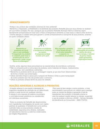 ARMAZENAMENTO
               Proteja o seu produto das condições adversas do meio ambiente!
               Mantenha a integridade, confiabilidade e durabilidade dos produtos Herbalife para que seus clientes os recebam
              em sua melhor condição. Por isso, assegure que os produtos Herbalife (Nutrição Interna e Externa) sejam
              devidamente armazenados em local seco e fresco à temperatura ambiente ou mais baixa (o ideal é entre 20-25°C).
               E tenha atenção e cuidado extra para garantir o correto armazenamento e transporte de seus produtos, evitando
              as quatro condições abaixo.




                       Mantenha os             Armazene os produtos       Não exponha o produto         Evite a permanência
                    produtos em local         a temperatura ambiente         à luz direta do sol:      prolongada do produto
                  seco e sem umidade:                 ou menor:             A luz solar prejudica         dentro do carro:
                “A exposição do produto         A temperatura ideal             o aspecto e a          Com o tempo, o interior
                 à umidade pode levar a           é entre 20°e 25°C       consistência do produto          do porta-malas
                  proliferação de micro-                                                                  pode apresentar
                -oganismos e pode causar                                                                 superaquecimento
                  danos à embalagem”

              Confira, ainda, algumas dicas para preservar as características de cosméticos e alimentos:
              •  ão os armazene junto a outros tipos de produtos, como materiais de limpeza, medicamentos
                N
                ou inseticidas, nem cosméticos e alimentos;
              •  antenha os produtos dentro de sua embalagem original, já que elas foram desenvolvidas
                M
                de forma a manter sua conservação;
              •  tilize utensílios limpos e secos para o preparo de Shakes e Chás ou para manipulação
                U
                de outros produtos que não são prontos para o consumo;
              •  tilize os produtos sempre dentro do prazo de validade.
                U


              Reações adversas e alergias a produtos
               A reação adversa é uma reação indesejada do              Para quem já teve alergia a outros produtos, o mais
              organismo resultante da utilização de um determinado     recomendado é que procure um médico para investigar
              produto e pode ocorrer em qualquer indivíduo.            quais as causas da alergia e apresente a lista de
              A alergia é uma resposta do sistema imunológico          ingredientes dos produtos. A Herbalife orienta no
              a uma determinada substância (ou substâncias)            caso de qualquer reação adversa ou alergia, suspender
              em indivíduos suscetíveis.                               o uso do produto e informar o SHAC – Serviço Herbalife
                                                                       de Atendimento ao Consumidor – 0800-7743722.
               Todos os produtos da Herbalife são desenvolvidos
              com ingredientes homologados de acordo com rígidos
              padrões de qualidade. A Herbalife tem como política
              submeter todos os seus produtos a testes de
              estabilidade, segurança e/ou eficácia, realizados
              em laboratórios internos ou externos credenciados
              por Órgãos Reguladores.




                                                                                                                                   93

N.E.indd 93                                                                                                                30/03/12 2:48 PM
 