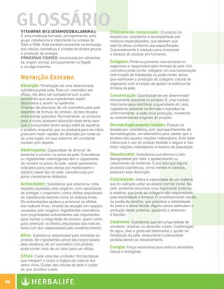 GLOSSÁRIO
               Vitamina B12 (cianocobalamina):                       Clinicamente comprovado: O produto foi
               É uma molécula formada, principalmente, pelo          testado por voluntários e acompanhado por
               grupo cobalamina e importante na síntese de           médicos especializados, que atestam que
               DNA e RNA. Está também envolvida na formação          este foi eficaz conforme sua especificação.
               das células vermelhas e síntese de ácidos graxos      O procedimento é adotado para comprovar
               e produção de energia.                                a eficácia do produto em humanos.
               Principais fontes: encontrada em alimentos
               de origem animal, principalmente no fígado            Colágeno: Proteína presente naturalmente no
               e na alga marinha.                                    organismo e responsável pela firmeza da pele. Um
                                                                     cosmético pode conter colágeno em sua composição
                                                                     com função de hidratação ou pode conter ativos
               Nutrição Externa                                      que estimulem a produção do colágeno natural do
                                                                     organismo com a função de ajudar na melhora da
               Absorção: Penetração de uma determinada
                                                                     firmeza da pele.
               substância pela pele. Para um cosmético ser
               eficaz, ele deve ser compatível com a pele,           Concentração: Quantidade de um determinado
               permitindo que seus ingredientes sejam                componente presente no produto. É uma medida
               absorvidos e atuem na epiderme.                       importante para identificar a quantidade de cada
               O tempo de absorção de um cosmético pela pele         ingrediente presente na fórmula e reproduzi-la,
               depende da fórmula do produto, do tipo de pele,       uniformemente, a cada nova produção, mantendo
               entre outras questões. Normalmente, os produtos       as características originais do produto.
               para o corpo possuem absorção mais lenta para
               que o consumidor tenha tempo hábil de espalhar        Dermatologicamente testado: Produto foi
               o produto, enquanto que os produtos para as mãos      testado por voluntários, com acompanhamento de
               possuem maior rapidez de absorção por tratar-se       dermatologistas, em laboratório para atestar que o
               de uma região em que estamos em constante             produto não causou reações indesejáveis. Este teste
               contato com objetos.                                  indica que o uso do produto testado é seguro e não
                                                                     induz reações indesejáveis à maioria da população.
               Adstringente: Capacidade de diminuir de
               tamanho e contrair os poros da pele. Cosméticos       Desodorante: Substância que elimina o odor
               ou ingredientes adstringentes têm a capacidade        desagradável por inibir o aparecimento ou
               de contrair os poros da pele, sendo geralmente        crescimento de bactérias. É por isso que alguns
               indicados para pele oleosa por melhorarem o           produtos cosméticos, como cremes e colônias,
               aspecto deste tipo de pele, caracterizado por         possuem esta descrição.
               poros visivelmente dilatados.
                                                                     Elasticidade: Indica a capacidade de um material
               Antioxidante: Substância que previne ou inibe         que foi esticado voltar ao estado normal inicial. Na
               reações causadas pelo oxigênio, com capacidade        pele, podemos encontrar uma importante proteína,
               de proteger o organismo contra efeitos prejudiciais   a elastina, que junto ao colágeno são responsáveis
               de substâncias reativas como os radicais livres.      pela elasticidade e firmeza. O envelhecimento resulta
               Os antioxidantes ajudam a amenizar os efeitos         na perda de elastina, que prejudica a elasticidade
               dos radicais livres, através da atuação em reações    da pele e a deixa flácida. Alguns ativos estimulam a
               causadas pelo oxigênio. Ingredientes cosméticos       produção desta proteína, ajudando a amenizar
               com propriedades antioxidantes são importantes        a flacidez.
               para manter a integridade do produto, assim como
               para amenizar os efeitos prejudiciais dos radicais    Emoliente: Substância que tem propriedade de
               livres (um dos responsáveis pelo envelhecimento).     amolecer, amaciar ou abrandar a pele. Combinação
                                                                     de água, óleo e gorduras destinadas a ajudar na
               Ativo: Substância responsável pela atividade do       hidratação da pele, restaurando a oleosidade
               produto. Os ingredientes ativos são responsáveis      perdida devido ao ressecamento.
               pela eficiência de um cosmético. Um produto
               pode conter mais de um ativo para ser eficaz.         Energia: Força necessária para realizar atividades
                                                                     físicas e biológicas.
               Célula: Cada uma das unidades microscópicas
               que integram o corpo e órgãos da maioria dos
               seres vivos. Cuidar das células da pele é cuidar
               do que constitui a pele.


 98

Glossário.indd 98                                                                                                            30/03/12 2:39 PM
 