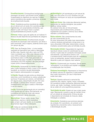 Envelhecimento: Consequência biológica da              pH fisiológico: pH semelhante ao pH natural da
                    passagem do tempo, que envolve morte celular e         pele, que varia entre 4,5 e 6,5. Produtos com pH
                    incapacidade do organismo de repô-las. Existem         fisiológico minimizam os riscos de incompatibilidade
                    ativos cosméticos que ajudam a amenizar os sinais      com a pele.
                    de envelhecimento da pele.
                                                                           Radicais livres: São moléculas altamente reativas,
                    Éster: Substância química resultante da reação         resultantes de reações biológicas, que podem
                    de um álcool com um ácido. Em cosméticos, são          danificar células sadias.
                    ingredientes com propriedades emolientes, que          Os radicais livres são um dos principais
                    deixam a pele com toque macio e ajudam                 responsáveis pelo envelhecimento, portanto,
                    na espalhabilidade do produto na pele.                 ingredientes que ajudem a eliminar seus efeitos
                                                                           retardam o envelhecimento.
                    Firmeza: Indica o grau de rigidez de um material. A
                    firmeza da pele depende da quantidade de colágeno.     Raios solares: São comprimentos de onda
                                                                           de calor provenientes do sol.
                    Fotoenvelhecimento: Envelhecimento da pele             Os raios ultravioleta UVA estão mais relacionados
                    resultante da exposição solar excessiva, que deixa a   a danos celulares perceptíveis a longo prazo e os
                    pele manchada, seca e áspera, podendo evoluir para     raios ultravioleta UVB estão relacionados a danos
                    um câncer de pele.                                     imediatos caracterizados pela vermelhidão da pele.
                    FPS: Fator de Proteção Solar – é uma medida            Renovação celular: Capacidade do organismo
                    realizada em laboratório que indica a efetividade      reproduzir células novas em substituição às que
                    do filtro solar. Quanto mais alto o valor do FPS,      morrem. A pele está em constante renovação celular
                    maior a proteção que o filtro solar oferece contra     naturalmente, cuja frequência diminui com
                    raios UVB (a radiação ultravioleta que causa a         o envelhecimento. Determinados tipos de cosméticos,
                    queimadura solar) e UVA (mais associada aos            como os esfoliantes, ajudam neste processo,
                    danos de longo prazo na pele). É importante usar       deixando a pele com aspecto mais radiante.
                    cosméticos com FPS durante o dia para proteger
                    a pele contra o fotoenvelhecimento.                    Séptico: Contaminado por micróbios. Sendo assim,
                                                                           “antisséptico” é um produto que impede a atividade
                    Hidratação: Acrescentar ou manter a água na            e multiplicação dos micróbios.
                    pele. A pele hidratada é macia, suave e com aspecto
                    saudável, ao contrário da pele desidratada,            Sistema imunológico: Representa os mecanismos
                    que é áspera, esbranquiçada e enrugada.                de defesa naturais do organismo. A pele também
                                                                           atua neste mecanismo, por isso é importante
                    Irritação: Reação da pele contra as influências
                                                                           cuidar bem dela.
                    exteriores, como cosméticos ou outras substâncias
                    químicas. É expresso por coceira, vermelhidão e,       Textura: Aspecto estrutural e sensorial da
                    em alguns casos, descamação da pele. Em caso           superfície (lisa, áspera, rugosa, macia, ondulada).
                    de irritação, a pessoa deve remover o produto          Os cosméticos podem apresentar diferentes texturas
                    imediatamente com água e sabão e interromper           (creme, gel, loção, manteiga), transformando o ato
                    o uso do mesmo.                                        de se cuidar em uma experiência prazerosa.
                    Loção: Forma de apresentação de um cosmético           Tonicidade da pele: Estado em que a pele revela
                    mais líquida que em creme. Normalmente, os
                                                                           vigor. Representa o quanto a pele se mantém firme
                    cosméticos em forma de loção são menos
                                                                           em um estado de relaxamento. O tônus da pele
                    densos e possuem rápida absorção.
                                                                           é dependente da tonicidade do músculo, idade,
                    Neutralizar: Tornar neutro, anular. Para               hidratação e cuidados.
                    cosméticos, usamos o termo neutralizar
                    para corrigir o pH para neutro, ou no sentido          Umectante: Substância que promove retenção
                    de amenizar algum efeito indesejado.                   de umidade. Em cosméticos, um produto com
                                                                           ingredientes umectantes evita o ressecamento
                    pH: Indica se o produto é ácido (0-7,0),               e desidratação da pele.
                    neutro (7,0) ou básico (7,0-14,0).




                                                                                                                                        99

Glossário.indd 99                                                                                                               30/03/12 2:39 PM
 