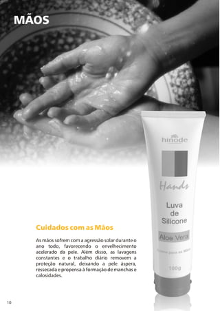 10
MÃOS
Cuidados com as Mãos
As mãos sofrem com a agressão solar durante o
ano todo, favorecendo o envelhecimento
acelerado da pele. Além disso, as lavagens
constantes e o trabalho diário removem a
proteção natural, deixando a pele áspera,
ressecada e propensa à formação de manchas e
calosidades.
 