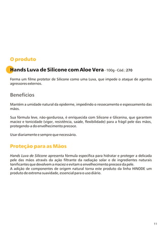 11
O produto
Proteção para as Mãos
Hands Luva de Silicone com Aloe Vera- 100g - Cód.: 270
Forma um filme protetor de Silicone como uma Luva, que impede o ataque de agentes
agressores externos.
Mantém a umidade natural da epiderme, impedindo o ressecamento e espessamento das
mãos.
Sua fórmula leve, não-gordurosa, é enriquecida com Silicone e Glicerina, que garantem
maciez e tonicidade (vigor, resistência, saúde, flexibilidade) para a frágil pele das mãos,
protegendo-a do envelhecimento precoce.
Usar diariamente e sempre que necessário.
Hands Luva de Silicone apresenta fórmula específica para hidratar e proteger a delicada
pele das mãos através da ação filtrante da radiação solar e de ingredientes naturais
tonificantes que devolvem a maciez e evitam o envelhecimento precoce da pele.
A adição de componentes de origem natural torna este produto da linha HINODE um
produto de extrema suavidade, essencial para o uso diário.
Benefícios
 