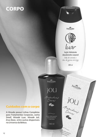 12
CORPO
Cuidados com o corpo
A Hinode possui Linhas Completas
para Tratamentos Corporais, como
Smell, Hinode Luar, Hinode Joli,
Erva Doce, entre outras disponíveis
no Universo da Beleza.
 
