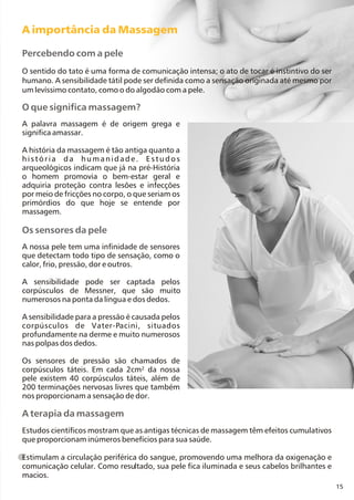 15
O que significa massagem?
Os sensores da pele
A palavra massagem é de origem grega e
significa amassar.
A história da massagem é tão antiga quanto a
história da humanidade. Estudos
arqueológicos indicam que já na pré-História
o homem promovia o bem-estar geral e
adquiria proteção contra lesões e infecções
por meio de fricções no corpo, o que seriam os
primórdios do que hoje se entende por
massagem.
A nossa pele tem uma infinidade de sensores
que detectam todo tipo de sensação, como o
calor, frio, pressão, dor e outros.
A sensibilidade pode ser captada pelos
corpúsculos de Messner, que são muito
numerosos na ponta da língua e dos dedos.
A sensibilidade para a pressão é causada pelos
corpúsculos de Vater-Pacini, situados
profundamente na derme e muito numerosos
nas polpas dos dedos.
Os sensores de pressão são chamados de
corpúsculos táteis. Em cada 2cm² da nossa
pele existem 40 corpúsculos táteis, além de
200 terminações nervosas livres que também
nos proporcionam a sensação de dor.
A importância da Massagem
Percebendo com a pele
O sentido do tato é uma forma de comunicação intensa; o ato de tocar é instintivo do ser
humano. A sensibilidade tátil pode ser definida como a sensação originada até mesmo por
um levíssimo contato, como o do algodão com a pele.
A terapia da massagem
Estudos científicos mostram que as antigas técnicas de massagem têm efeitos cumulativos
que proporcionam inúmeros benefícios para sua saúde.
Estimulam a circulação periférica do sangue, promovendo uma melhora da oxigenação e
comunicação celular. Como resultado, sua pele fica iluminada e seus cabelos brilhantes e
macios.
 
