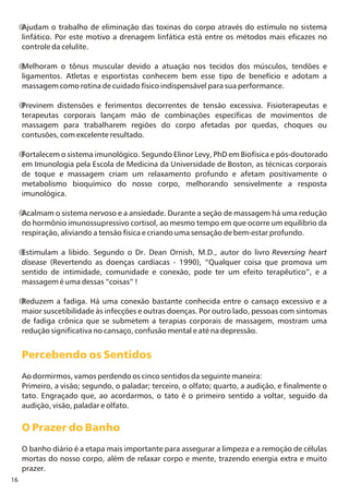 16
Ajudam o trabalho de eliminação das toxinas do corpo através do estímulo no sistema
linfático. Por este motivo a drenagem linfática está entre os métodos mais eficazes no
controle da celulite.
Melhoram o tônus muscular devido a atuação nos tecidos dos músculos, tendões e
ligamentos. Atletas e esportistas conhecem bem esse tipo de benefício e adotam a
massagem como rotina de cuidado físico indispensável para sua performance.
Previnem distensões e ferimentos decorrentes de tensão excessiva. Fisioterapeutas e
terapeutas corporais lançam mão de combinações específicas de movimentos de
massagem para trabalharem regiões do corpo afetadas por quedas, choques ou
contusões, com excelente resultado.
Fortalecem o sistema imunológico. Segundo Elinor Levy, PhD em Biofísica e pós-doutorado
em Imunologia pela Escola de Medicina da Universidade de Boston, as técnicas corporais
de toque e massagem criam um relaxamento profundo e afetam positivamente o
metabolismo bioquímico do nosso corpo, melhorando sensivelmente a resposta
imunológica.
Acalmam o sistema nervoso e a ansiedade. Durante a seção de massagem há uma redução
do hormônio imunossupressivo cortisol, ao mesmo tempo em que ocorre um equilíbrio da
respiração, aliviando a tensão física e criando uma sensação de bem-estar profundo.
Estimulam a libido. Segundo o Dr. Dean Ornish, M.D., autor do livro Reversing heart
disease (Revertendo as doenças cardíacas - 1990), “Qualquer coisa que promova um
sentido de intimidade, comunidade e conexão, pode ter um efeito terapêutico”, e a
massagem é uma dessas “coisas” !
Reduzem a fadiga. Há uma conexão bastante conhecida entre o cansaço excessivo e a
maior suscetibilidade às infecções e outras doenças. Por outro lado, pessoas com sintomas
de fadiga crônica que se submetem a terapias corporais de massagem, mostram uma
redução significativa no cansaço, confusão mental e até na depressão.
Ao dormirmos, vamos perdendo os cinco sentidos da seguinte maneira:
Primeiro, a visão; segundo, o paladar; terceiro, o olfato; quarto, a audição, e finalmente o
tato. Engraçado que, ao acordarmos, o tato é o primeiro sentido a voltar, seguido da
audição, visão, paladar e olfato.
O banho diário é a etapa mais importante para assegurar a limpeza e a remoção de células
mortas do nosso corpo, além de relaxar corpo e mente, trazendo energia extra e muito
prazer.
Percebendo os Sentidos
O Prazer do Banho
 